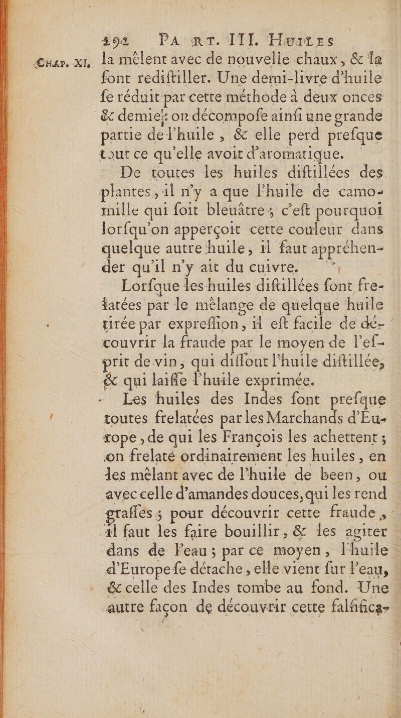 #94 PA'mT. TITI. Hwurres Cuar. xt La mêlent avec de nouvelle chaux, &amp; Îa font rediftiller. Une demi-livre d'huile fe réduit par cette méthode à deux onces &amp;c demie’: on décompofe ainfi une grande partie de l'huile , &amp; elle perd prefque tout ce qu'elle avoit d’aromatique. De routes les huiles diftillées des plantes, 11 n’y a que Fhuile de camo- mille qui foit bleuâtre; c’eft pourquoi lorfqu’on apperçoit cette couleur dans quelque autre huile, 1l faut appréhen- der qu'il n’y ait du cuivre. ”, Lorfque les huiles diftillées font fre- fatées par le mélange de quelque huile tirée par expreflon, il eft facile de dé- couvrir la fraude par le moyen de l'ef- prit de vin, qui diffout l'huile diftillée, &amp; qui laifle l'huile exprimée. | - Les huiles des Indes font prefque ! toutes frelatées parles Marchands d'Eu- rope , de qui les François les achettent ; on frelaté ordinairement les huiles, en les mêlant avec de l’huiie de been, ou avec celle d'amandes douces ,qui les rend grafles ; pour découvrir cette fraude , : ‘4l faut les faire bouillir, &amp; les agiter dans de Peau; par ce moyen, l'huile. d’Europefe détache , elle vient fur l'eau, &amp; celle des Indes tombe au fond. Une. autre façon de découvrir cette falfficg-
