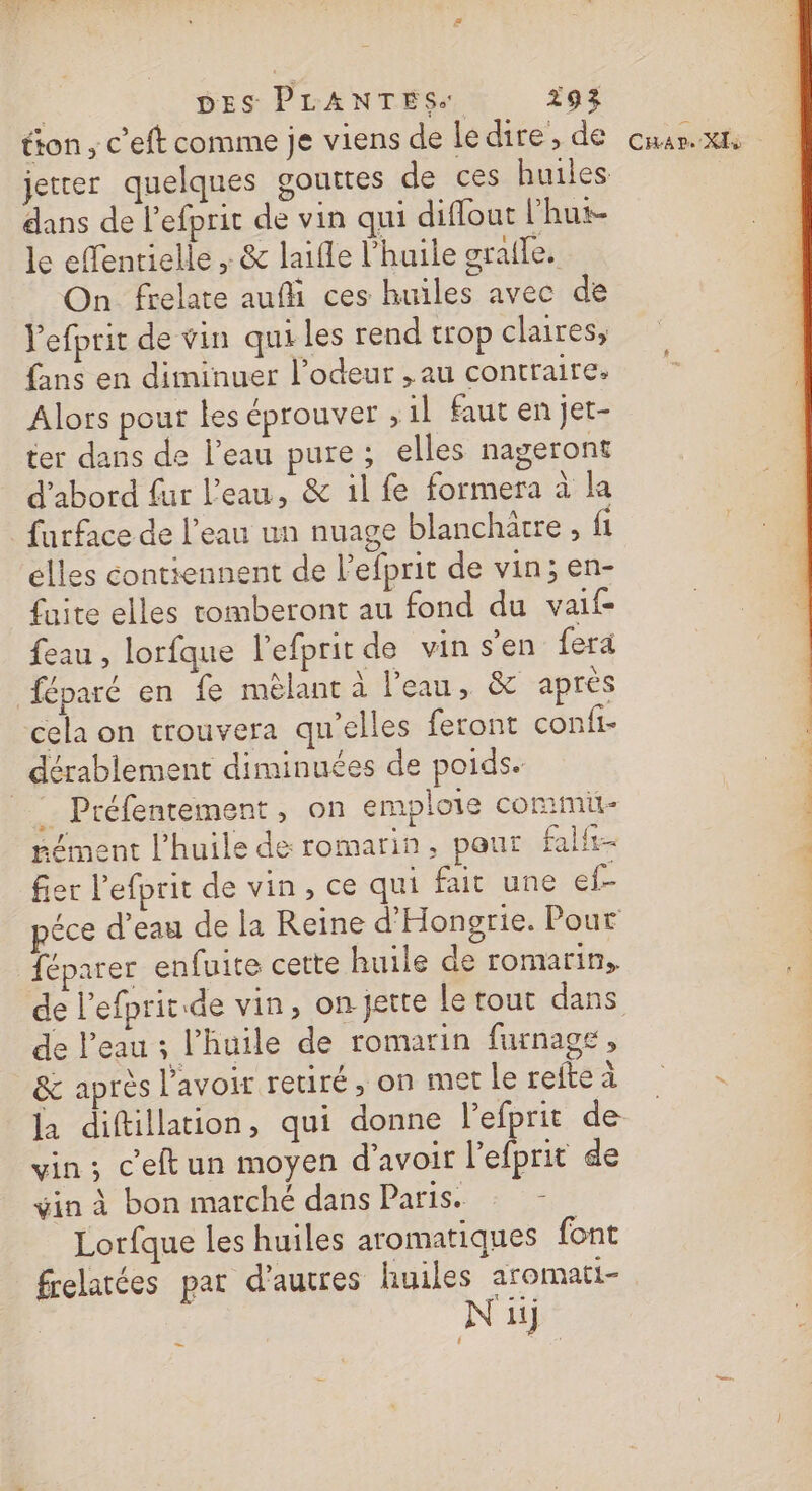 tion, c’'eft comme je viens de ledire, de cuar.xn jetrer quelques gouttes de ces huiles dans de l’efpric de vin qui diffoat l’hut- le effentielle , &amp; laifle l'huile graile. On frelate auf ces huiles avec de Yefprit de vin quiles rend trop claires, fans en diminuer l'odeur , au contraire. Alors pour les éprouver , 1l faut en jet- ter dans de l'eau pure; elles nageront d'abord fur l'eau, &amp; il fe formera à la farface de l’eau un nuage blanchatre , fi elles contiennent de l’efprit de vin; en- fuite elles romberont au fond du vaif- feau , lorfque l’efprit de vin s’en fera féparé en fe mêlant à l'eau, &amp; après cela on trouvera qu’elles feront confi- dérablement diminuées de poids. _: Préfentement, on emploie commi- sément l'huile de romarin, pour falfi- fier l’efprit de vin, ce qui fait une ef- | péce d'eau de la Reine d'Hongrie. Pour féparer enfuite cette huile de romarin. de l’efprit de vin, on jette le tout dans de l’eau 3 l'huile de romarin furnage, &amp; après lavoir retiré, on metlereftea - la diftillation, qui donne lefprit de- vin; c'eftun moyen d’avoir l’efprit de vin à bon marché dans Paris. : - Lorfque les huiles aromatiques font frelatées par d'autres huiles aromati- Ni _