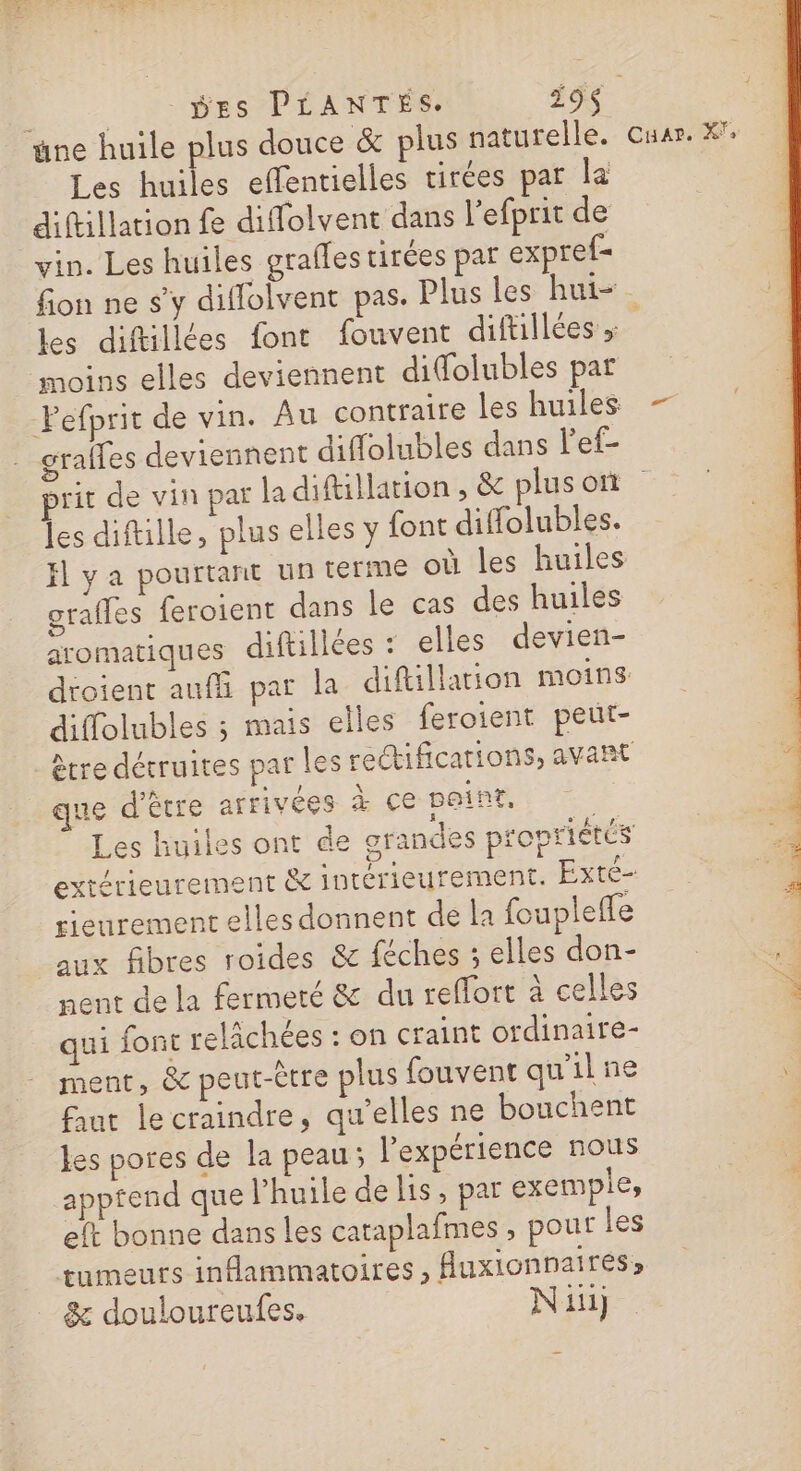 è | DES PLANTES. 319$ ne huile plus douce &amp; plus naturelle. cuar. X°: Les huiles effentielles tirées par la diftillation fe diffolvent dans l’efprit de vin. Les huiles grafles tirées par expref- fion ne s'y diflolvent pas. Plus les hui- les diftillées font fouvent difullées &gt; moins elles deviennent difolubles par Pefprit de vin. Au contraire les huiles — grales deviennent diffolubles dans l'ef- e prit de vin par la diftillation, &amp; plusoi les diftille, plus elles y {ont diffolubles. fl ya pourtant un terme où les huiles grafles feroient dans le cas des huiles aromatiques diftillées : elles devien- dtoient auf par la diftillation moins diffolubles ; mais elles feroient peut- être détruites par les rectifications, avant que d'être arrivées à ce paint, | Les huiles ont de grandes propriétés exrérieurement &amp; intérieurement. Exté- rieurement elles donnent de la foupleffe aux fibres roides &amp; féches ; elles don- nent de la fermeté &amp; du reffort à celles Ê qui font relächées : on craint ordinaire- ment, &amp; peut-être plus fouvent qu'il ne &lt; faut le craindre, qu’elles ne bouchent les pores de la peau; l'expérience nous apptend que l’huile de lis, par exemple, eft bonne dans les cataplafmes ; pour les tumeurs inflammatoires, Auxionnaires, &amp; douloureufes. Ni}