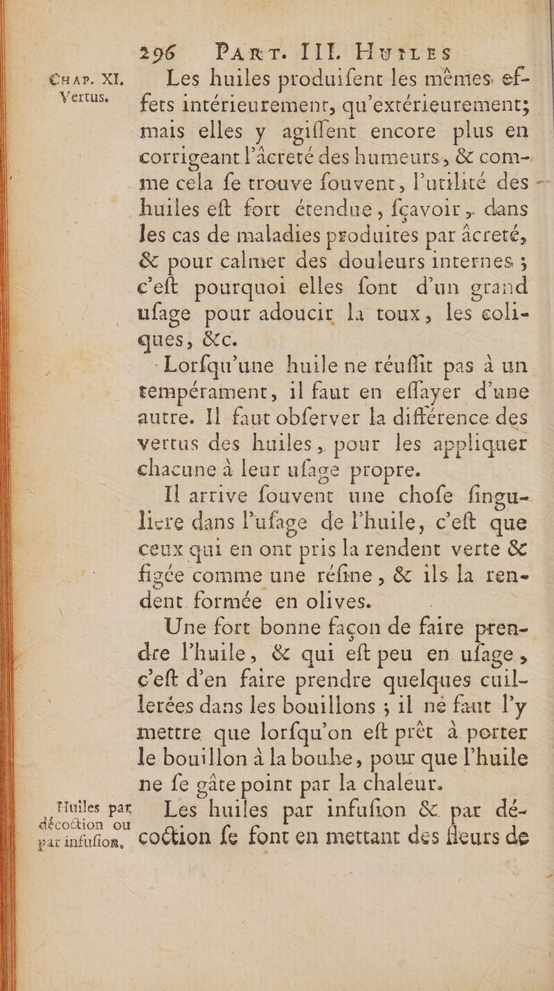 mar. XI Les huiles produifent les mêmes ef- Vertus fots intérieurement, qu'extérieurement; mais elles y agiflent encore plus en corrigeant l'acreté des humeurs, &amp; com- me cela fe trouve fouvent, l'utilité des -- huiles eft fort étendue, fçavoir , dans les cas de maladies produites par acreté, &amp; pour calmer des douleurs internes ; c'eft pourquoi elles font d’un grand ufage pour adoucit la toux, les coli- ques, &amp;c. | Lorfqu'une huile ne réuffit pas à un tempérament, 1l faut en eflayer d’une autre. I} faut obferver la différence des vertus des huiles, pour les appliquer chacune à leur ufage propre. Il arrive fouvent une chofe fingu- livre dans lufage de l'huile, c’eft que ceux qui en ont pris la rendent verte &amp; figée comme une réfine , &amp; ils la ren- dent formée en olives. &gt; Une fort bonne façon de faire pren- dre l'huile, &amp; qui eft peu en ufage, c’eft d’en faire prendre quelques cuil- lerées dans les bouillons ; il ne faut l'y mettre que lorfqu’on eft prêt à porter le bouillon à la bouhe, pour que l'huile ne fe gâte point par la chaleur. Huiles pat Les huiles par infufion &amp; par dé- AE décoftion ou parinfufon, COCtion fe font en mettant des fleurs de