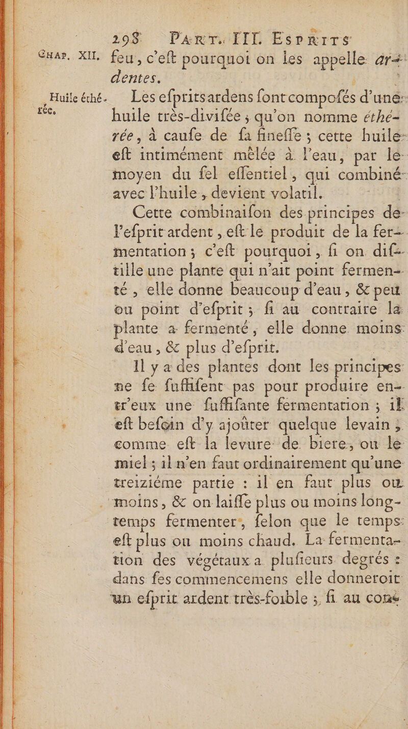 290$ Panrr. IIL Esrrrrs SHar. XIL feu, c’eft pourquot on les appelle 4r+: dentes. : L Huile éhé. Les efpritsardens fontcompofés d’une: ie huile très-divifée ; qu'on nomme éthe- rée, à caufe de fa fineffe ; cette huile: eft intimément mêlée à l’eau, par le moyen du fel eflentiel, qui combiné- avec P’huile, devient volatil. | : | Cette combinaifon des principes de- Fefprit ardent , eft lé produit de la fer mentation; c'eft pourquoi, fi on dif-- tille une plante qui n'ait point fermen- té , elle donne beaucoup d’eau, &amp; peu ou point d’efprit; fi au contraire la lante à fermenté, elle donne moins: d'eau , &amp; plus d’efprit. | 1] y a des plantes dont Îles principes: me fe fufhfent pas pour produire en tr'eux une fufhfante fermentation ; 1k , eft befçin d'y ajoûter quelque levain ; gomme eft la levure de biere, ou le mic} ; 11 n’en faut ordinairement qu'une treizième partie : il en faut plus où “moins, &amp; on laifle plus ou moins long- temps fermenter:, felon que le temps: eft plus où moins chaud. La fermenta- tion des végétaux a plufieurs degrés : dans fes commencemens elle donneroit: un efprit ardent très-foible ;. fi au cons