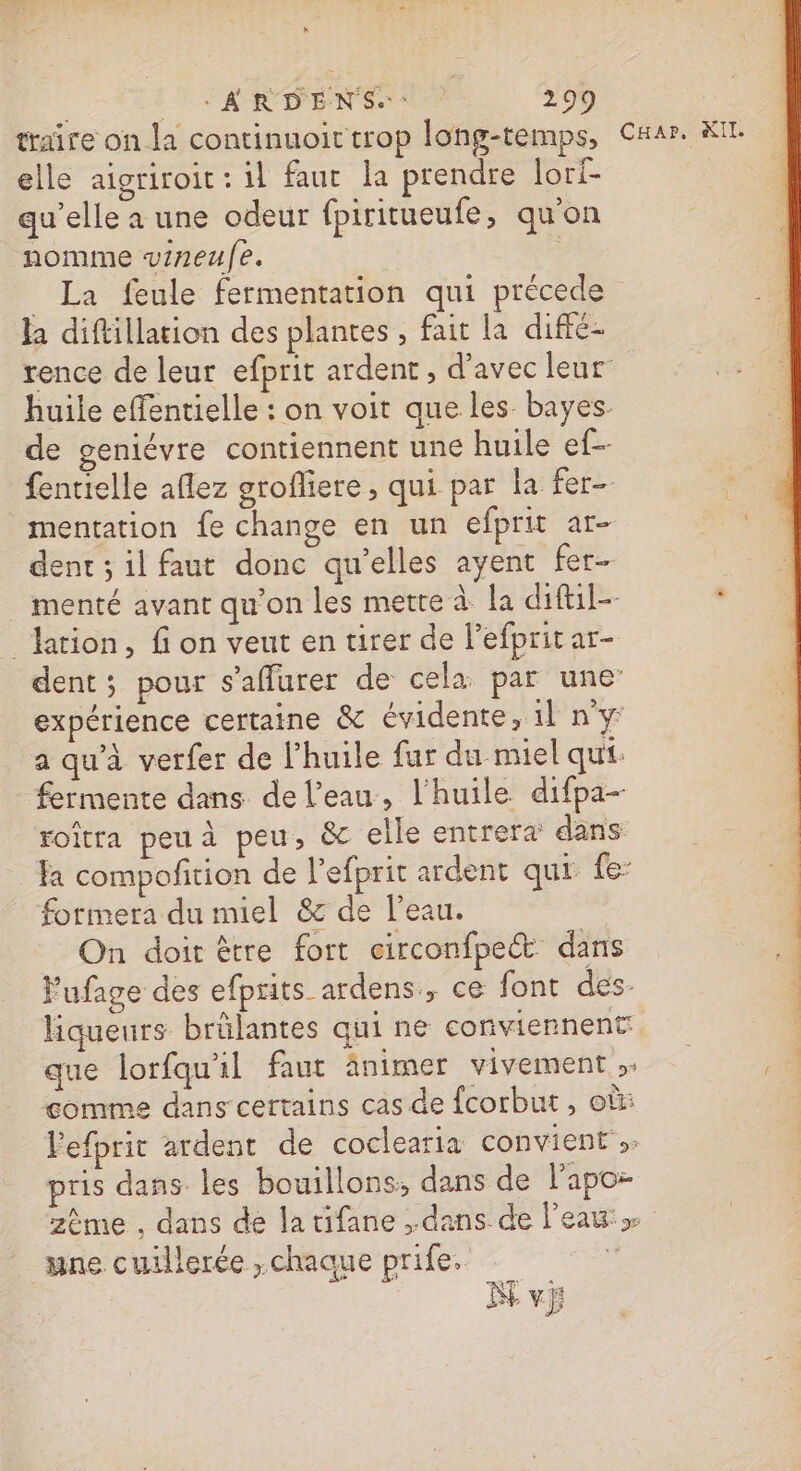 traîre on la continuoit trop long-temps, elle aigriroit : 1l faut la prendre lori- qu’elle a une odeur fpiritueufe, qu'on nomme vineulfe. _ La feule fermentation qui précède la diftillation des plantes , fait la diffé- rence de leur efprit ardent, d’avec leur huile effentielle : on voit que les. bayes- de geniévre contiennent une huile ef-- fentielle aflez grofliere, qui par la fer mentation fe change en un efprit ar- dent ; il faut donc qu’elles ayent fer _ menté avant qu’on les mette à la diftil- lation, fi on veut en tirer de l'efprit ar- dent; pour s’affurer de cela. par une expérience certaine &amp; évidente, 1l n°y: a qu'à verfer de l’huile fur du miel qui. fermente dans de l’eau, l'huile difpa- roïtra peu à peu, &amp; elle entrera dans: formera du miel &amp; de l’eau. On doit être fort circonfpeét dans Fufage des efprits ardens, ce font des- que lorfqu'il faut ânimer vivement ;. comme dans certains cas de fcorbut , où: lefprit ardent de coclearia convient pris dans les bouillons: dans de l’apo- zème . dans de la tifane , dans de l'eau une cuillerée ,chaaue prife, | vi CuHar. KIl.