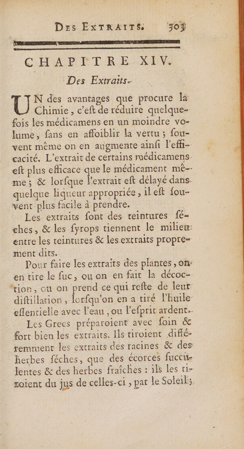 Des ExTRArTS 30% U N des avantages que procure la: Chimie, c’eft de réduire quelque- fois les médicamens en un moindre vo- lume, fans en affoiblir la vertu ; fou- vent même on en augmente ainfi lefi- cacité. L’extrait de certains médicamens. eft plus eflicace que le médicament me me; &amp; lorfque l'extrait eft délayé dans. quelque liqueur appropriée , ileft fou- vent plus facile à prendre. Les extraits font des teintures 1é- ches, &amp; les fyrops tiennent le milieu: entre les teintures &amp; lesextraits propre= ment dits. Pour faire les extraîts des plantes, on: entire le fuc, ou on en fait la décoc- ‘tion, ou on prend ce qui refte de leur diftillation, lorfqu’on en a tiré lhuile- eflentielle avec l’eau , ou Pefprit ardent. Les Grecs préparoient avec foin &amp; £ort bien les extraits. Ils tiroient diffé: remment les extraits des racines &amp; des herbes féches, que des écorces fuccue lentes &amp; des herbes fraîches : ils les ti- roient du jus de celles-ci ; par le Soleil,