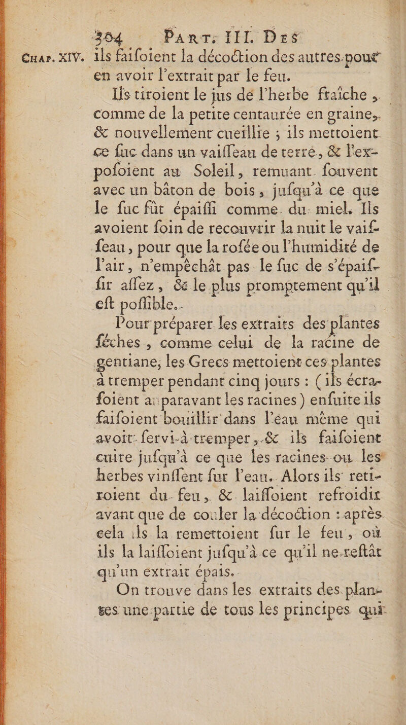 en avoir l'extrait par le feu. comme de la petite centaurée en graine, &amp; nouvellement cueillie ; 1ls mettoient ce fuc dans un vaiffeau de terre, &amp; l'ex- poloient am Soleil, remuant fouvent avec un baton de bois, jufqu'à ce que le fuc fût épaiffi comme. du. miel, Ils avoient foin de recouvtir la nuit le vai feau , pour que la rofée ou l'humidité de l'air, n’empèchät pas le fuc de s’épaif- fir aflez, 6 le plus promptement qu'il eft poflible.… féches , comme celui de la racine de gentiane,; les Grecs mettoient ces plantes à tremper pendant cinq jours : (1Îs écra. foient ai paravant les racines ) enfuite ils faifoient bouillir dans l’éau même qui avoit: fervi-à tremper ,.&amp; ils fafoient cuire jufqu'à ce que les racines-ou les’ herbes vinffent fur l’eau. Alors ils reti- roient du. feu, &amp;.laifloient refroidir avant que de couler la décoétion : après cela ils la remettoient fur le feu, où ils la laifloient jufqu'à ce qu'il ne-reflat qu'un extrait épais. On trouve dans les extraits des plan: ses une partie de tous les principes qui