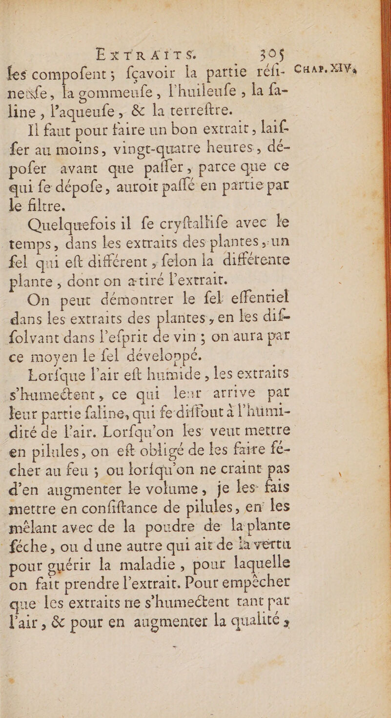| ESPRITS: 30$ les compofent; fçavoir la partie réfi- CHar. XIV, neife, la gommeufe , l'huileufe , la fa- line , Paqueufe, &amp; la terreftre. | I faut pour faire un bon extrait, laif- fer au moins, vingt-quatre heures, dé- pofer avant que palfer , parce que ce qui fe dépofe, auroir pallé en partie par le filtre. Quelquefois 1l fe cryftallife avec le temps, dans les extraits des plantes un fel qui eft différent ; felon la différente plante , dont on ætiré l'extrait. On peut démontrer Le {el effenriel dans les extraits des plantes, en les dif- folvant dans l’efprit de vin ; on aura pat ce moyen le fel dévelonpé. Lorfque l'air eft humide , les extraits s'humeétent, ce qui leïr arrive par feur partie faline, qui fe difiont à l'hüunui- dité de l'air. Lorfqu'on les veut mettre en pilules, on eft obligé de fes faire fe- cher au feu ; ou loriqu'on ne craint pas d’en augmenter Le volume, je Les: fais mettre en confiftance de pilules, en les mêlant avec de la poudre de la plante féche, ou dune autre qui ait de la vérti pour guérir la maladie, pour laquelle on fait prendre l'extrait. Pour empêcher que les extraits ne s’humectent tant par l'air, &amp; pour en augmenter la qualité;