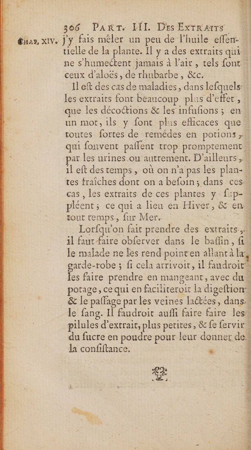 L 366 PanrT. III. Des ExrrRarrs | gaan xive J'y fais mêler un peu de l'huile effen. _:sss tielle de la plante. Il y a des extraits qui ne s’humectent jamais à l'air , tels font … ceux d’aloës, de rhubarbe, &amp;c. Il ef des cas de maladies, dans lefqnels: les extraits font bèaucoup plus d'effet, que les décoétions &amp; les infufons ; en. un mot,ils y font plus eflicaces que routes fortes de remédes en portions qui fonvent paflent trop promprement. par les urines .ou autrement. D'ailleurs ; il eft des temps, où on n’a pas les plan- tes fraîches dont on a befoin; dans ces. cas , les extraits de ces plantes y f:p- pléent; ce qui a lieu en Hiver, &amp; en: : tout temps, fur Mer. 754 Lorfqu'on fait prendre des extraits, 1l faut faire obferver dans le baflin, fie le malade ne Les rend poisten allant à la garde-robe ; fi cela arrivoir, il faudroit* les faire prendre en mangeant, avec du. potage, ce qui en faciiteroit la digeftion”, : &amp; le paffage par les veines laétées, dans. à le fang. Il faudroit aufli faire faire les: : pilules d'extrait, plus petires, &amp; fe fervir du fucre en poudre pour leur donner de la confiftance. . à £ à 4 &lt; # à w u Se nv, “à ë