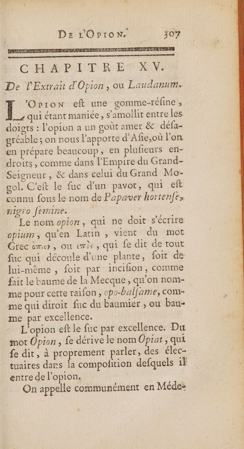 CHAPLETR ET KM De PExtrai d'Opion, ou Laudanum ] ’Orron eft une gomme-réfine » qui étant manice, s’amollit entre les doigts : l'opion a un goût amer &amp; défa- gréable ; on nous lapporte d’'Afie,où l’on. ‘en prépare beaucoup, en plufieurs en- droits, comme dans l'Empire du Grand- Seigneur , &amp; dans celui du Grand Mo- gol. C’eft le fuc d'un pavot, qui eft connu fous le nom de Papauver hortenf l migro fermine. Le nomopion, qui ne doit s'écrire opium ; qu'en Latin , vient du mot Grec èmer, ou er, qui fe dit de tout fuc qui découle d'une plante, foit de: Jui-même , foit par incifon, comme fair le baume de la Mecque, qu'on nom- me pour certe faifon , cpo-bal[ame, com- me qui diroit fuc du baumier , ou bau- me par excellence. L’opion ef le fuc par excellence. Du mot Opion, fe dérive ke nom Opiat ; qui fe dit, à proprement parler, des élec tuaires dans la compolition defquels 1} entre de l’opion. FAS On appelle communément en Médes