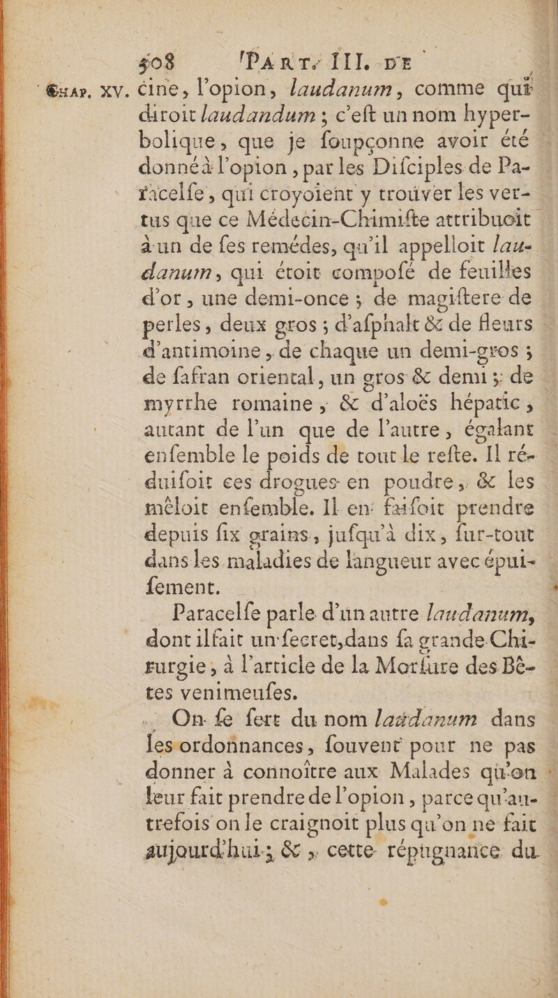 jo8 PaRTe JIL DE droit laudandum ; c'eft un nom hyper- donnéà l'option , par les Difciples de Pa- danum, qui étoit compofé de feuilles d'or , une demi-once ; de magiftere de d’antimoine , de chaque un demi-gros ; de fafran oriental, un g autant de l’un que de l’autre, égakant enfemble le poids de tout le refte. Il ré- depuis fix grains, jufqu'à dix, fur-tout fement. Paracelfe parle d’un autre laudanum, dont ilfait un‘ fecret,dans fa grande Chi- tes venimeufes. . On fe fert du nom laédanum dans trefois on le craignoit plus qu’on ne fait aujourd'hui; &amp; ; cette répgnance du