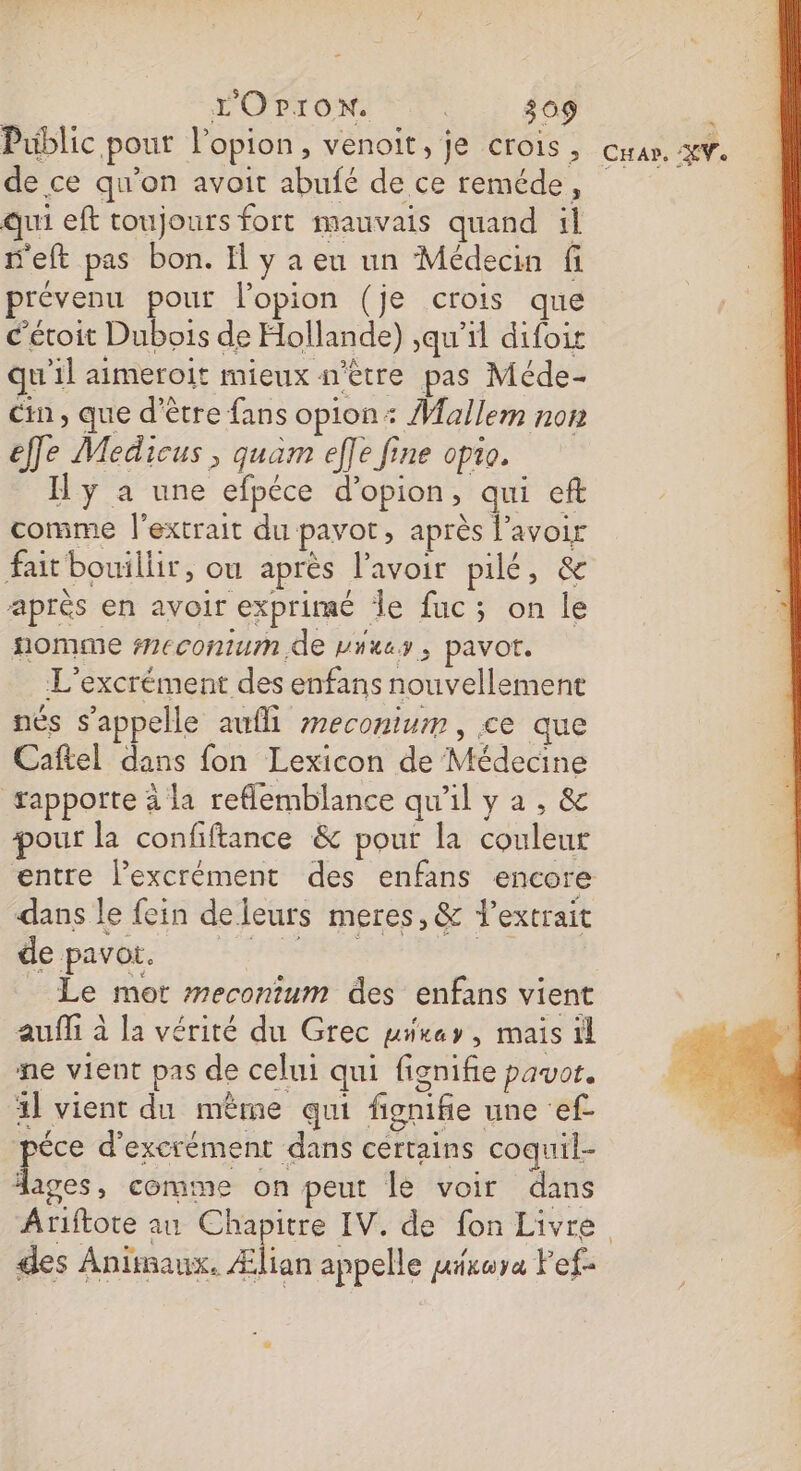 Public pour l’opion, venoit, je crois, de ce qu'on avoit abufé de ce reméde, qui eft toujours fort mauvais quand il 'eft pas bon. I y a eu un Médecin fi prévenu pour l’opion (je crois que c'éroit Dubois de Hollande) \qu’il difoit qu'il aimeroit mieux s'être pas Méde- cin , que d'être fans opion: Mallem non effe Medicus , quam effe fine opio. I y a une efpéce d’opion, qui eft comme l'extrait du pavot, après l'avoir fait bouillir, ou après lavoir Diese après en avoir exprimé le fuc; on le nomme #ecomum, de vites, pavot. L'excrément des enfans nouvellement nés s'appelle aufli meconium, ce que Caftel dans fon Lexicon de Médecine fappotte à la reflemblance qu'il y a , &amp; pour la confiftance &amp; pour la couleur entre l’excrément des enfans encore dans le fein deleurs meres, &amp; extrait deipays nee ts Le mot meconium des enfans vient aufli à la vérité du Grec uurey, mais il ne vient pas de celui qui fignifie pavot. 1] vient du même qui fignifie une ef éce d’excrément dans certains coquil- 4 comme on peut le voir dans des Animaux. Ælian appelle airuya Fef- “ CH AP, AY.