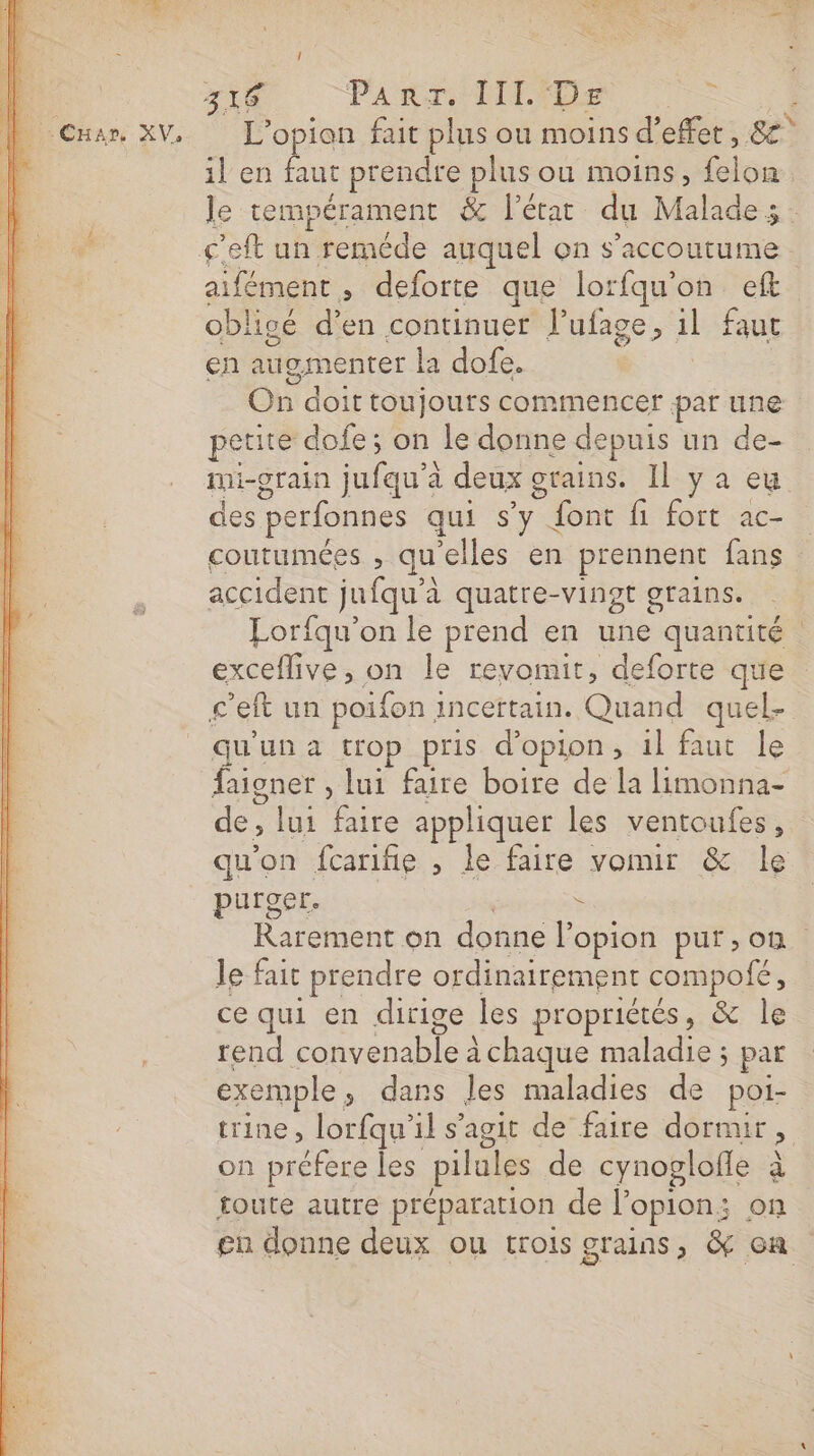 L'’opion fait plus ou moins d'effet, 8° il en faut prendre plus ou moins, Ge obli ipé d'en continuer lufage, il faut en augmenter la dofe. Où doit toujours commencer par une petite dofe ; on le donne depuis un de- mi-grain jufqu'à deux grains. Il y a eu des perfonnes qui S'y. ” font fi fort ac- accident ju fqu'à à quatre-vingt grains. Eorfqu’on le prend en une quantité exceflive, on le revomit, deforte que c'eit un poifon incertain. Gina quel- qu un a trop pris d'opion, il faut le faigner , lui faire boire de la limonna- de , lui faire appliquer les ventoufes , purger. Ë Je fait prendre ordinairement compofé, ce qui en dirige les propriétés, &amp; le rend on renADle à chaque maladie ; par exemple » dans les maladies de poi- trine , lorfqu'’il s’agit de faire dormir &gt; on préfere les pilules de cynoglofle à toute autre préparation de l'opion: on