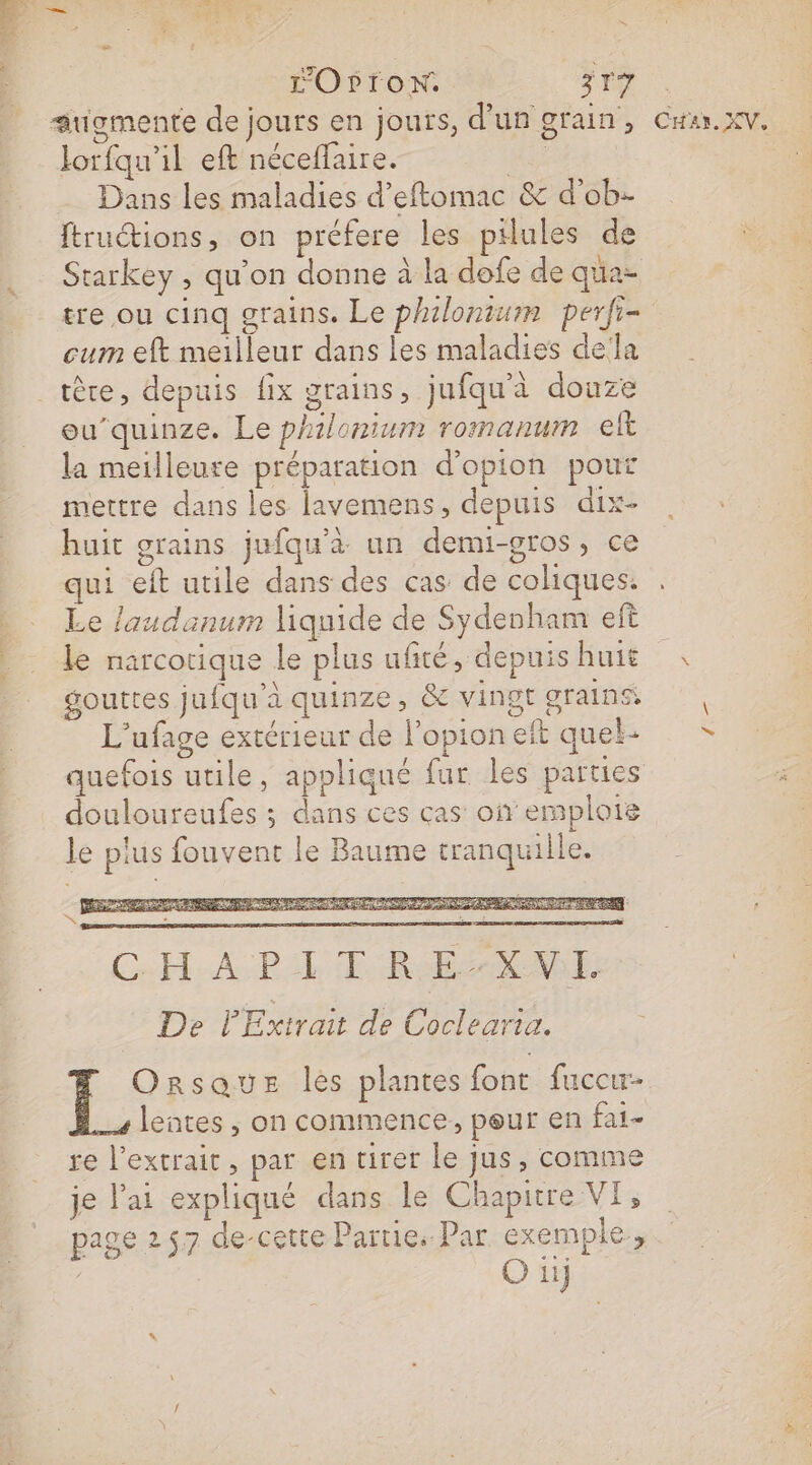 s OprroN. 317 augmente de jours en jours, d'un grain, lorfqu'il eft néceflaire. nee Dans les maladies d’eftomac &amp; d’ob- ftruétions, on préfere les pilules de Starkey , qu’on donne à la dofe de qua tre ou cinq grains. Le philonium perfi- cum eft meilleur dans les maladies della _têre, depuis fix grains, jufqu'à douze eu’quinze. Le philonium romanum elt la meilleure préparation d'opion pour mettre dans les lavemens, depuis dix- huit grains jufqu'à un demi-gros, ce qui eft utile dans des cas de coliques. Le laudanum liquide de Sydenham ef le narcorique Le plus ufité, depuis huit gouttes jufqu'à quinze, &amp; vingt grains L'ufage extérieur de l'option et quel: quefois utile, appliqué fur les parties douloureufes ; dans ces ças on emploie le plus fouvent le Baume tranquille. Orsaus les plantes fonr fuccu- lentes , on commence, peur en fai re l’extrait, par en tirer le jus, comme je lai expliqué dans le Chapitre VI, page 2 57 de-cette Partie. Par exemple, O iij CHAY. XV, en