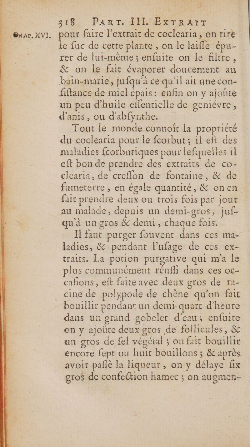 | @aar, XVI. 3182, Par re PELOEETRANT pour faire l’extrait de coclearia, on tire le fuc de cette plante , on le laiffe épu- rer de lui-même ; enfuite on le filtre, &amp; on le fait évaporer doucement au bain-marie, jufqu’à ce qu'il ait une con- fiftance de miel épais: enfin on y ajoûte un peu d'huile effentielle de geniévre, d’anis, ou d'abfyutne. Tout le monde connoït la propriété du coclearia pour le fcorbut; 1l eft des maladies fcorbutiques pour lefquelles il eft bon de prendre des extraits de co-. clearia, de creflon de fontaine, &amp; de fumeterre ; en égale quantité, &amp; onen fait prendre deux ou trois fois par jout au malade, depuis un demi-gros, juf- qu'à un gros &amp; demi, chaque fois. Il faut purger fouvent dans ces ma- ladies, &amp; pendant l’ufage de ces ex- traits. La potion purgative qui m'a le plus communément réufli dans ces oc- cafions, eft faite avec deux gros de ra- cine de polypode de chêne qu’on fait bouillir pendant un demi-quart d'heure dans un grand gobelet d'eau; enfuite on y ajoüte deux gros de follicules, &amp; un gros de fel végétal ; on fait bouillir encore fept ou huit bouillons ; &amp; après avoir paflé la liqueur, on y délaye fix gto$ de confection hamec ; on augmen-