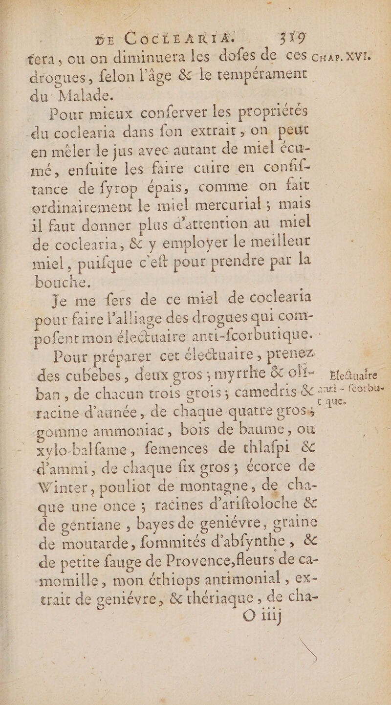 de pr Coctéant rt 319 re du Malade. Pour mieux conferver les propriétés drogues, felon l’âge &amp; le rempérament en mêler le jus avec autant de miel écu- mé, enfuire les faire cuire en confif- tance de fyrop épais, comme on fait ordinairement Le miel mercurial; mais il faut donner plus d'attention au miel de coclearia, &amp; y emploÿer le meilleur miel, puifque c'eft pour prendre par la bouche. Te me fers de ce miel de coclearia pour faire l’alliage des drogues qui com- Car. XVE Pour préparer cet éleétuaire , prenez des cubebes, deux gros; myrthe &amp;c or ban , de chacun trois grois; camedris &amp; omme ammoniac, bois de baume, ou xylo-balfame , femences de thlafpi &amp; Winter, pouliot de montagne, de cha- que une once ; racines d’ariftoloche &amp; de gentiane , bayes de geniévre, graine de moutarde, fommités d’abfynthe, &amp; de petite fauge de Provence,fleurs de ca- momille, mon éthiops antimonial , ex- trait de genmiévre, &amp; chériaque , de cha- | O iii) ” ” = £ = Életuaire aafi - {corbu- t ques