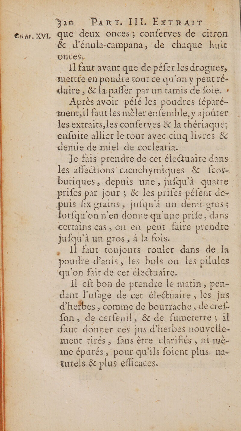 nav. xvI. que deux onces; conferves de citron _ &amp; d’énula-campana, de chaque huit onces. sh | Il faut avant que de péfer les drogues, mettre en poudre tout ce qu’on y peutré- duire , &amp; la paffer par un tamis de foie. : Après avoir pélé les poudres féparé- ment,1l faut les mêler enfemble, y ajoüter lesextraits,les conferves &amp; la thériaque; enfuite allier le tout avec cinq livres &amp; demie de miel de coclearia. à Je fais prendre de cet éleŒuaire dans ë les affections cacochymiques &amp; {cos butiques, depuis une, jufqu'à quatre prifes par jour ; &amp; les prifes péfent de- qe fix grains, jufqu’à un denui-gros; lorfqu'on n’en donne qu’une prife, dans certains cas, on en peut faire prendre jufqu'à un gros, à la fois. , Il faut toujours rouler dans de la poudre d’anis, les bols ou les pilules u’on fait de cet clettuaire. IL eft bon de prendre le matin, pen- dant l’ufage de cet électuaire , les jus d’hefbes , comme de bourrache, de cref- ; fon, de cerfeuil, &amp; de fumererre ; 1l faut donner ces jus d’herbes nouvelle- ment cirés, fans être clarifiés, ni mè- me épurés, pour qu'ils foient plus na- turels &amp; plus efficaces. |