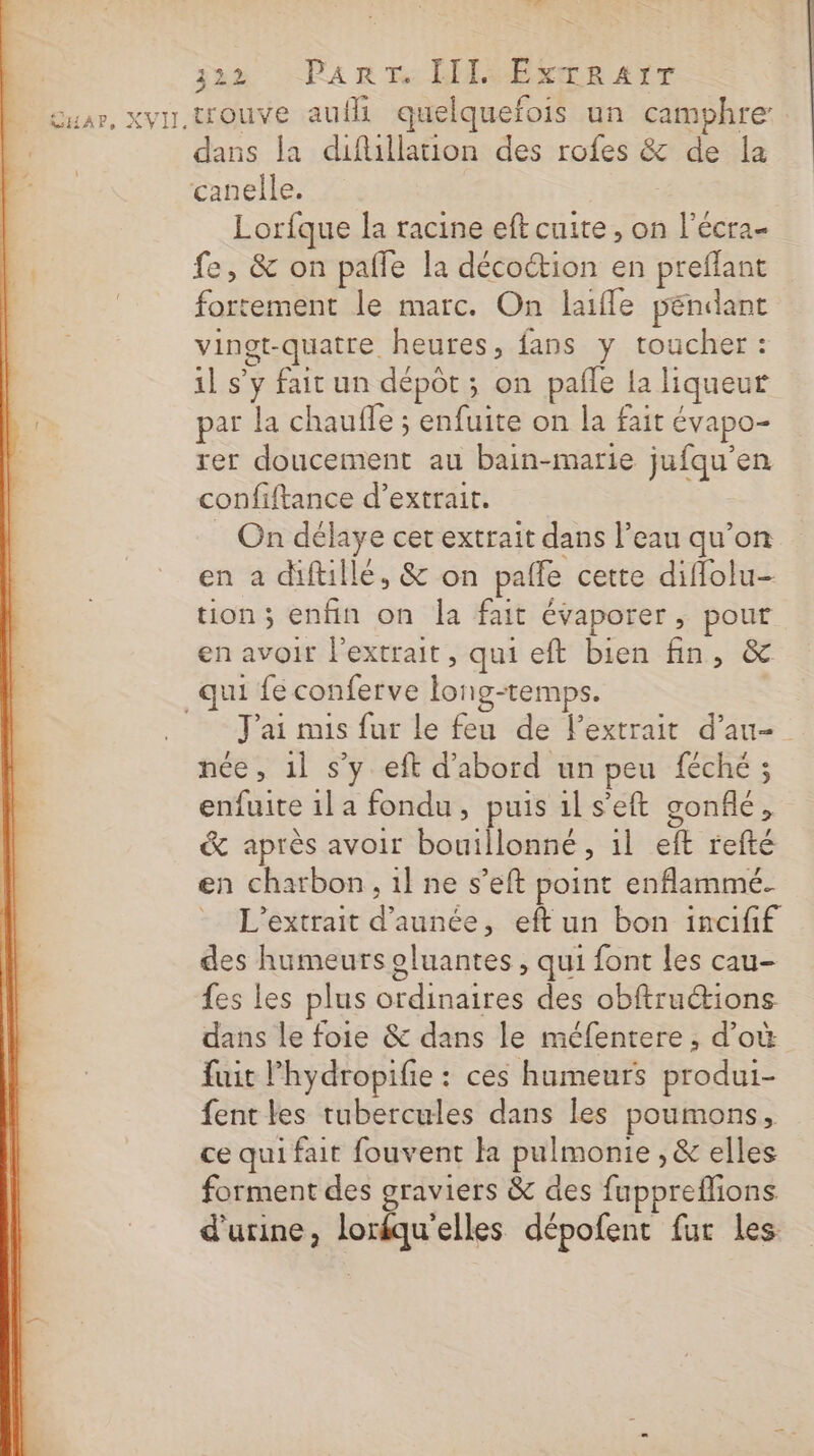 GntaP, XVII: jan : Pa RER DRE AT trouve auf quelquefois un camphre dans la diflillation des rofes &amp; de la Lorfque la racine eft cuite, on l’écra- fe, &amp; on pafle la décoétion en preflant fortement le marc. On laifle pendant vingt-quatre heures, fans y toucher : il s’y fait un dépôt ; on pañle la liqueur par la chauffe ; enfuite on la fait évapo- rer doucement au bain-marie jufqu’en confiftance d'extrait. On délaye cet extrait dans l’eau qu’on en a diftillé, &amp; on pafle cette diflolu- tion ; enfin on la fait évaporer , pour en avoir l'extrait, qui eft bien fin, &amp; Jai mis fur le feu de l'extrait d’au- née, 1l s’y eft d'abord un peu féché ; enfuite 1l a fondu, puis 1ls'eft gonflé, &amp; après avoir bouillonné , il eft refté en charbon, 1l ne s’eft point enflammé. L’extrait d’aunée, eft un bon incifif des humeurs oluantes , qui font les cau- fes les plus ordinaires des obftructions dans le foie &amp; dans le méfentere , d’où fait Phydropifie : ces humeurs produi- fent les tubercules dans les poumons, ce qui fait fouvent k pulmonie , &amp; elles forment des graviers &amp; des fuppreflions. d'urine, lorfquelles dépofent fur les