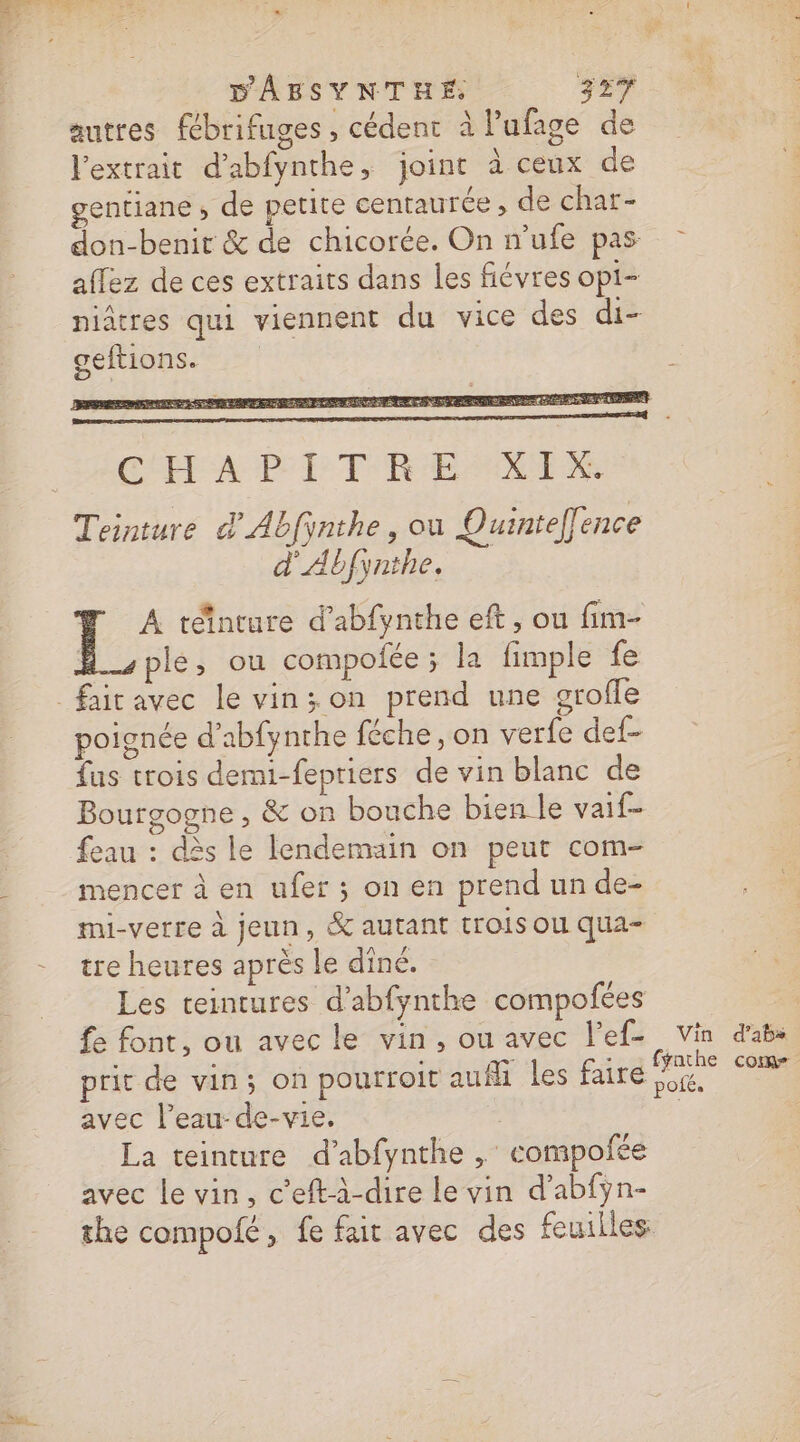 autres fébrifuges , cédent à lPufage de l'extrait d’abfynthe, joint à ceux de gentiane , de petite centaurée , de char- don-benir &amp; de chicorée. On n’ufe pas aflez de ces extraits dans les fiévres opi- niâtres qui viennent du vice des di- geftions. CA PEL TRES Teinture d'Abfinthe , ou Quinteffence d'Abfynthe. # À téinture d'abfynthe eft, ou fim- ple, ou compolée ; la fimple fe poignée d’abfynthe féche, on verfe def- Bourgogne, &amp; on bouche bien le vaif- feau : dès le lendemain on peut com- mencer à en ufer ; on en prend un de- mi-verre à jeun, &amp; autant trois où qua tre heures après le dîné. Les teintures d’abfynthe compofées fe font, ou avec le vin, ou avec l’ef- prit de vin; on pourroit auf les faire avec l’eau- de-vie. | La teinture d’abfynthe , compofée avec le vin, c’eftà-dire le vin d’abfÿn- the compolfé, fe fait avec des feuilles Vin d’abs