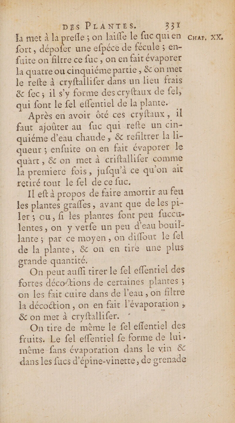 fort, dépofer une efpéce de fécule ; en- faite on filtre ce fuc , on en fait évaporer la quatre ou cinquiéme partie, &amp; on met le refte à cryftallifer dans un lieu frais &amp; fec; il s’y forme des cryftaux de fel, qui font le fel effentiel de la plante. Après en avoir Ôté ces cryftaux, il faut ajoûter au fac qui refte un cin- quiéme d’eau chaude , &amp; refiltrer la li- queur ; enfuite on en fait évaporer ke quart, &amp; on met à criftallifer comme la premiere fois, jufqu'à ce qu'on ait retiré tout le fel de ce fuc. Il eft à propos de faire amortir au feu les plantes graffes , avant que de les p1- ler; ou, fi les plantes font peu fuceu- lentes, on y verfe un peu d'eau bouil- lante ; par ce moyen, on diffout le fel de la plante, &amp; on en tire une plus grande quantité. : On peut auffi tirer le {el effentiel des fortes décoftions de certaines plantes ; on les fait cuire dans de l’eau , on filtre la décoction , on en fait l’évaporation , &amp; on met à cryftallifer. On tire de même le fel effentiel des A f . . mème fans évaporation dans le vin &amp; dans Les fucs d’épine-vinette, de grenade