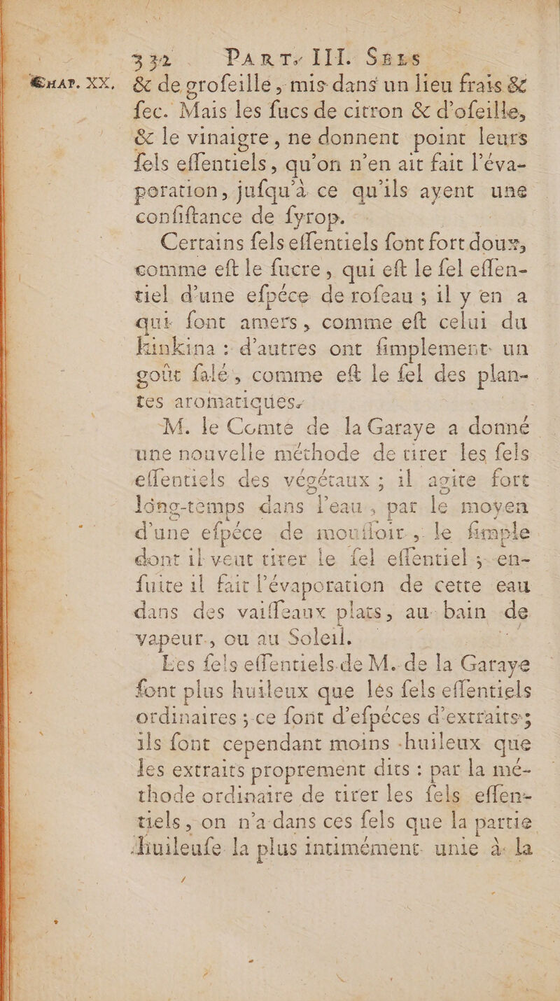 )_ Æxnar. XX, &amp; le grofeille ; mis dans un lieu frais &amp; fec. Mais les fucs de citron &amp; d’ofeille, &amp; le vinaigre, ne donnent point leurs fels effentiels, qu’on n’en ait fait l’éva- poration, lle ce qu'ils ayent une confiftance de fyrop. Certains felseffentiels font fort Lee comme eft le fucre, qui eft Le fel RE tiel d’une efpéce de rofeau ; il y en à que font amers, comme eft celui du ke : d’autres ont fimplement. un oût falé, comme eft le fel des plan- Le aromatiques. M. le Comte de la Garaye a donné une nouvelle méthode de tirer les fels lông-temps dans l'eau, par le moyen d'une efpéce de moufloir , le fimple dont ik veut tirer le {el effentiel ;--en- fuite 1l fait lévaporation de cette eau dans des vaiffeaux plats, au. bain de vapeur., OU au Soleil, Les fels effentiels.de M. de la Garaye font plus huileux que lés fels effentiels ordinaires ; ce font d’efpèces d'extraits; 1ls font cependant moins -huileux que les extraits proprement dits : + la mé- thode ordinaire de tirer les fels effen- uels, on n’a dans ces fels que la partie A