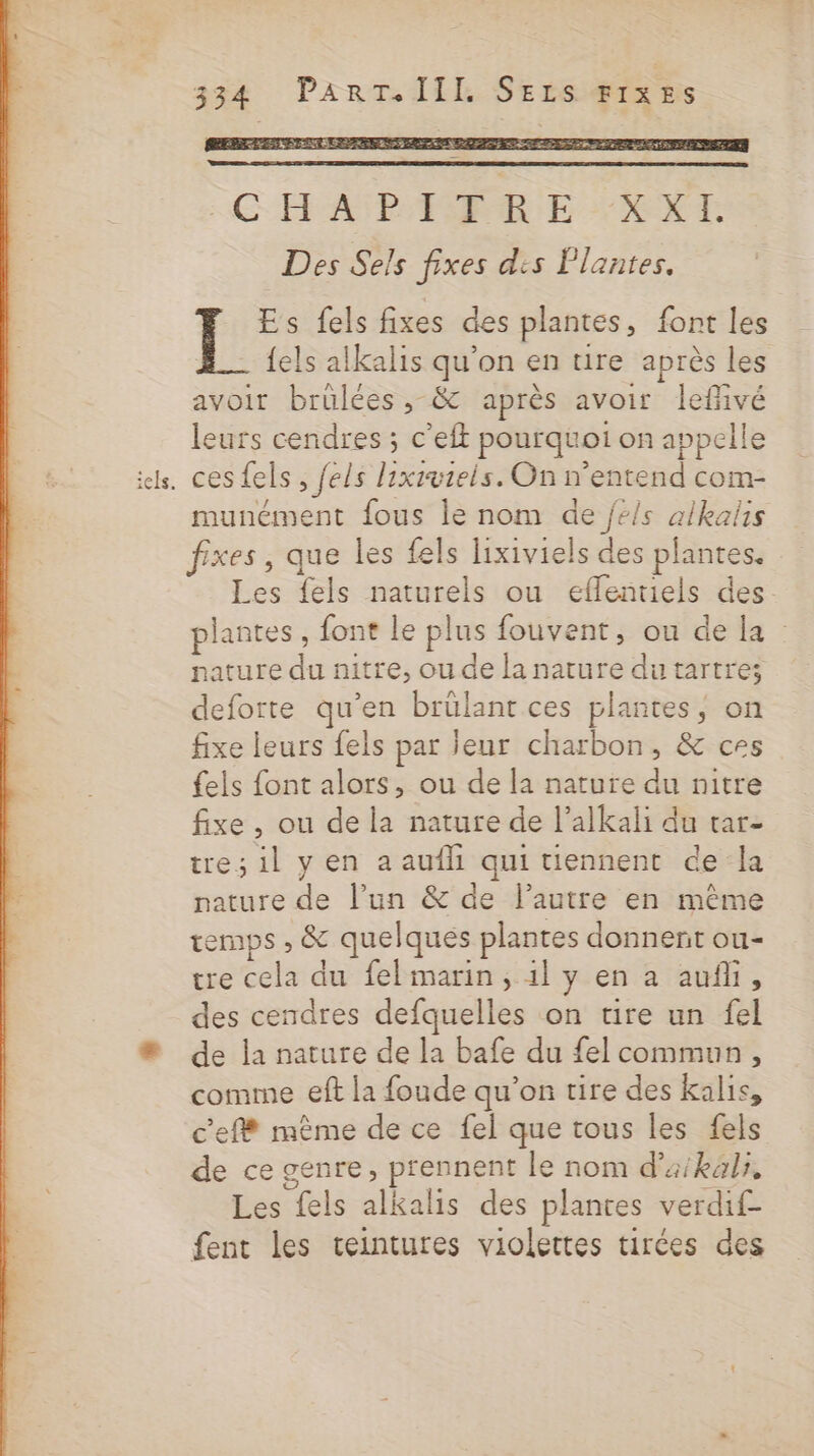 iels. 224 PArRÇLAILL SErS FIXES REP AUDE SET EE ET De - &gt; &lt;- es = HE PTE. SD ANEN Se MÉCAAZS AU AUE Ms LS 2 AS es PES LE CHASPERE EXT Des Sels fixes dis Plantes. Es fels fixes des plantes, font les {els alkalis qu'on en tire après les Û A7 \ =? + ES | avoit brülées ,; &amp; après avoir lefivé leurs cendres ; c'eft pourquoi on appelle ces fels, fels lixivteis. On n'entend com- munément fous le nom de jé/s alkalis Les fels naturels ou eflentiels des. plantes, font le plus fouvent, ou de la : pature du nitre, ou de la nature du tartres deforte qu’en brülant ces plantes, on fixe leurs fels par leur charbon, &amp; ces fels font alors, ou de la nature du nitre fixe , ou de la nature de l’alkali du tar- tre; il y en a aufhi qui tiennent ce la nature de l’un &amp; de l’autre en même emps , &amp; quelques plantes donnent ou- tre cela du fel marin, 1l y en a aufi, des cendres defquelles on tire un fel de la nature de la bafe du {el commun, comme eft la foude qu’on tire des kalis, c'eff même de ce fel que tous les fels de ce genre, prennent le nom d’aikals, Les fels alkalis des plantes verdif- fent les ceintures violettes tirées des