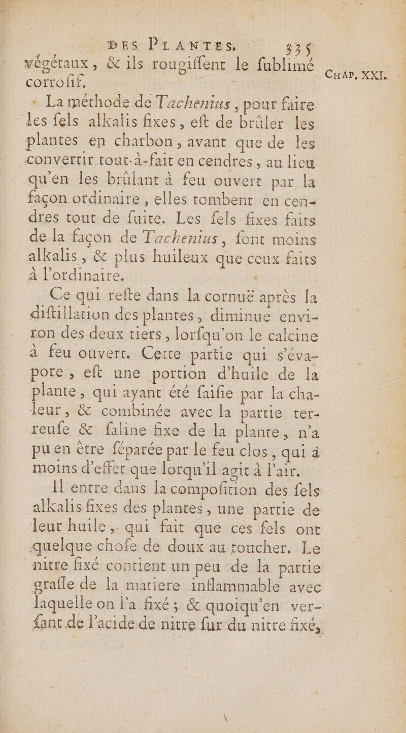 DES PLANTES, A végéraux, &amp; ils rousiffent le fublimé corrofif. + La méthode de Tachenius, pour faire les fels alkalis fixes, eft de brûler Îles plantes en charbon, avant que de les convertir tout-à-fait en cendres , au lieu qu'en les brülant à feu ouvert par la façon ordinaire , elles tombent en cen- dres tout de fuite. Les fels fixes faits de la facon de Tachenius, font moins alkalis , &amp; plus huileux que ceux faits à l'ordinaire. ‘ Ce qui refte dans la cornuë après la diftillation des plantes, diminue envi- ron des deux tiers, lorfqu’on le calcine à feu ouvert. Ceite partie qui s’éva- pore , eft une portion d'huile de la plante, qui ayant été faifie par la cha- leur, &amp; combinée avec la païtié ter- pu en être féparée pat le feu’ clos, qui à moins d'effet que lorqu'il agit à l'air. Il entre dans la compofition des fels alkalis fixes des plantes, une partie de quelque chofe de doux au toucher. Le nitre fixé contient un peu de la partie grafle de la matiere inflammable avec laquelle on l'a fixé; &amp; quoiqu'en ver-