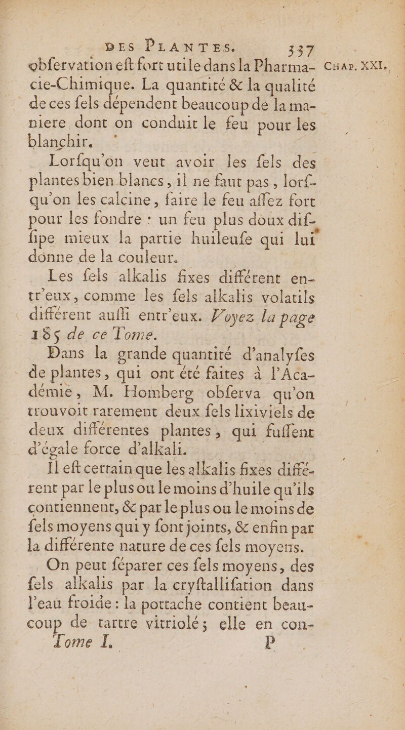 DES PLANTES. 37 | | obfervation eft fort utile dans la Pharma- Cuar. XXL. cie-Chimique. La quantité &amp; la qualité de ces fels dépendent beaucoup de lama niere dont on conduit le feu pour les blanchir. Lorfqu'on veut avoir les fels des plantes bien blancs, il ne faut pas, lorf- qu'on les calcine, faire le feu affez fort pour les fondre : un feu plus doux dif_ fipe mieux la partie huileufe qui lui donne de la couleur. Les fels alkalis fixes différent en- treux, comme les feis alkalis volatils différent aufli entr'eux. Voyez la page 18$ de ce Tome. Dans la grande quantité d’analyfes - de plantes, qui ont été faites à l’Aca- démie, M. Homberg obferva qu'on trouvoit rarement deux fels lixiviels de deux différentes plantes, qui fuffent d’égale force d’alkali. | Il eft cerrain que les alkalis fixes diffé- rent par le plus ou le moins d’huile qu'ils contiennent, &amp; pat le plus ou le moins de fels moyens qui y font joints, &amp; enfin par la différente nature de ces fels moyens. On peut féparer ces fels moyens, des fels alkalis par la cryftallifarion dans Veau froide : la pottache contient beau- coup de tartre vitriolé; elle en con- Tome I. Ê