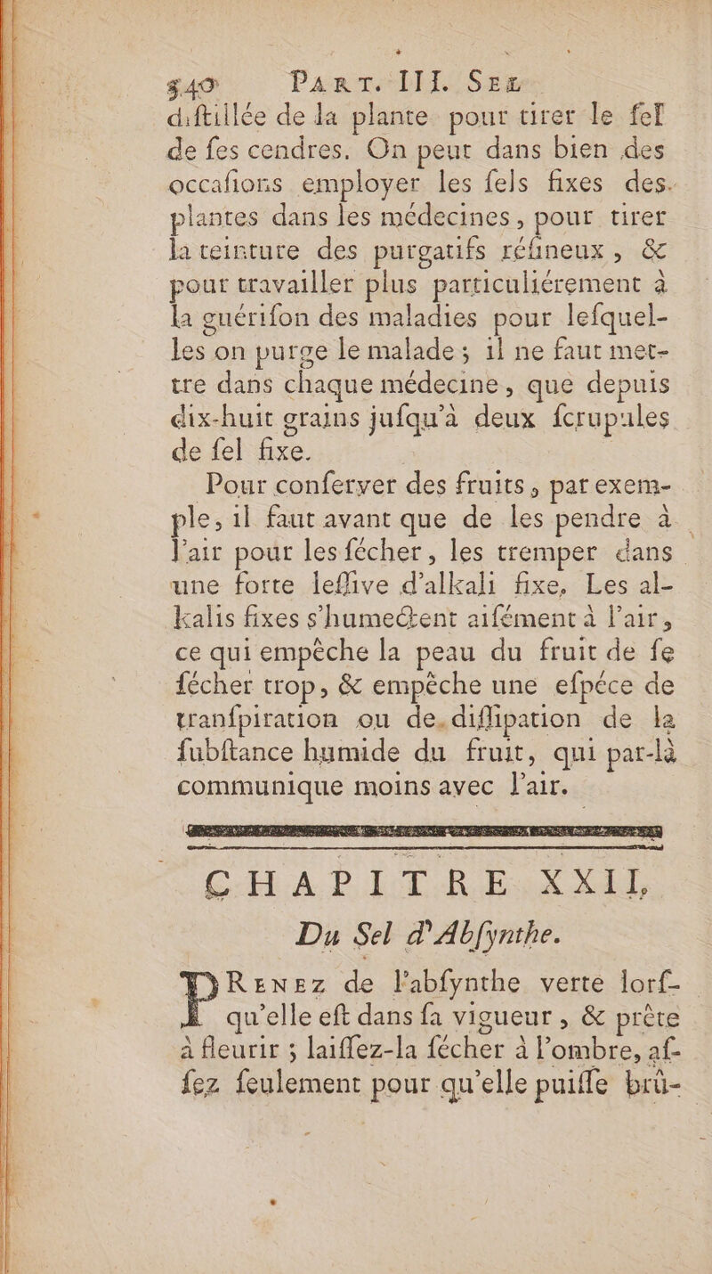 dftillée de da plante pour tirer le feT de fes cendres. On peut dans bien des occafions employer les fels fixes des. plantes dans les médecines, pour tirer la teinture des purgaufs réfineux, &amp; pour travailler plus particuliérement à la guérifon des maladies pour lefquel- les on purge le malade; 1} ne faut met- tre dans chaque médecine, que depuis dix-huit grains jufqu’à deux fcrupules de fel fixe. Pour conferver des fruits, parexem- ple, 1l faut avant que de les pendre à V'air pour les fécher , les tremper dans une forte leflive d’alkali fixe, Les al- kalis fixes s'humectent aifément à Pair, ce qui empêche la peau du fruit de fe fécher trop, &amp; empèche une efpéce de tranfpiration ou de.diflipation de la fubftance humide du fruit, qui par-là communique moins avec l'air. ÉD LR Du Sel d'Abfynthe. RENEz de l'abfynthe verte lorf- qu’elle eft dans fa vigueur , &amp; prête à fleurir ; laiffez-la fécher à l'ombre, af- fez feulement pour qu’elle puiffe brû-