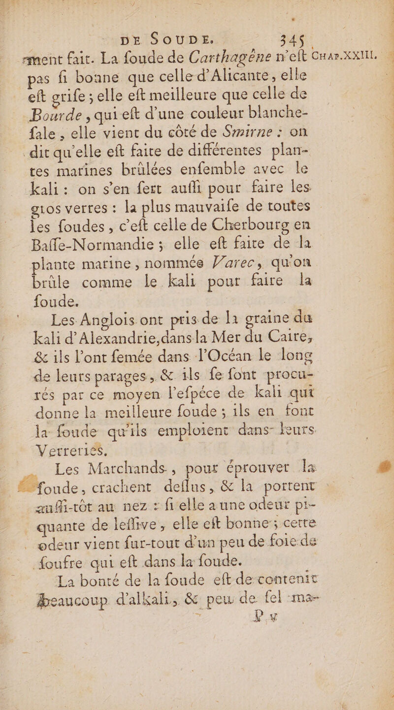 | DE SOUDE. 34$ | ment fait. La foude de Carthagêne n'elt Cnar.xxnil. pas fi bonne que celle d’'Alicante, elle | | eft grife : elle eft meilleure que celle de Boarde , qui eft d’une couleur blanche- fale , elle vient du côté de Smirne : on dit qu'elle eft faire de différentes plan- tes marines brülées enfemble avec Île kali: on s’en fert aufli pour faire les g1os vertes : la plus mauvaile de toutes les foudes, c’eft celle de Cherbourg en Baffe-Normandie ; elle eft faite de la plante marine , nommés Varec, qu'on brûle comme Le kali pour faire la foude. | Les Anglois ont pris de la graine du kali d’Alexandrie,dansla Mer du Caire, &amp; ils l'ont femée dans l'Océan le long de leurs parages, &amp; ils fe font procu- rés par ce moyen l’efpéce de kali qui donne la meilleure foude ; ils en font la foude qu'ils emploient dans- Rurs Verreriés. | Les Marchands, pour éprouver la (2 Broude , crachent deflus, &amp; la portent aufi-tôt au nez : fi elle a une odeur pt- quante de leffive, elle eft bonne; certe odeur vient fur-tout d’un peu de foie de {oufre qui eft dans la foude. La bonté de la foude eft de contenit Beaucoup d'alkali, &amp; peu de {el -ma- c: LP y