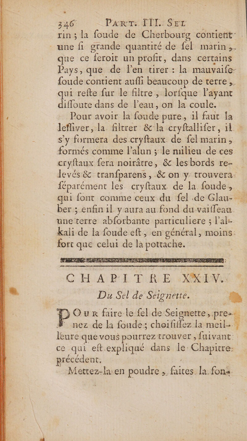 rin ; la foude de Cherbourg contient”. une fi grande quantité de fel marin, que ce feroit un profit, dans certains Pays, que :de:lenstirer:: la mauvaife- {oude contient aufli beaucoup de terre, qui refte fur le filtre , lorfque l'ayant difloute dans de l’eau, on la coule. Pour avoir la foude pure, 1l faut la lefliver, la. filtrer &amp;la cryftallifer, il à s'y formera des cryftaux de fel marin, formés comime l’alun ; le milieu de ces cryftaux fera noirâtre, &amp; lesbords re- levés &amp; tranfparens, .&amp; on y trouvera: féparément les. cryftaux. de la foude, qui font comme ceux du {el de Glau- ber ; enfin il y aura au fond du-vaiffeau uneterre abforbante particuliere ; l’al- kali de la foude eft, en général, moins: fort que celui de là pottache. C HA BL Ti Er XNA * Du Sel de Se BEtEEs Tr | a Our faire le fel de Seignette, pre. # nez de la fonde; choififlez.la meils.} leure que vous pourrez trouver , fuivant:: ? ce qui eftexpliqué dans le: Chapitre: précédent. : RS …Mettez-laen poudre; faites la. fons