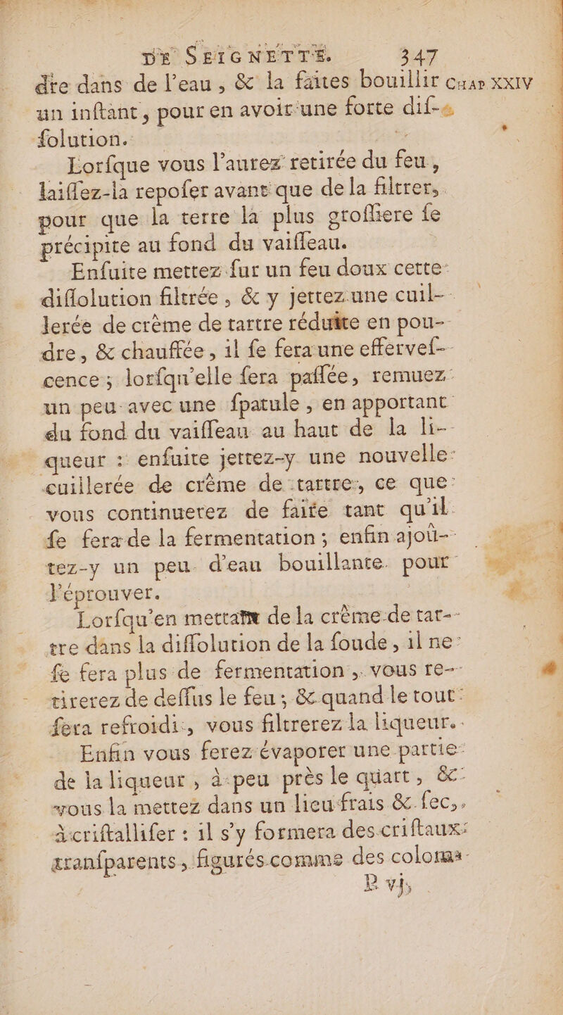 dte dans de l’eau, &amp; la faites bouillir cuar xxIv un inftant, pour en avoirune forte dif-« #olution. j + Lorfque vous l'aurez retirée du feu, laiflez-la repofer avant que de la filtrer, pour que la terre la plus orofliere fe précipite au fond du vaifleau. Enfuite mettez fur un feu doux cette: diflolution filtrée, &amp; y jertezune cuil-- lerée de crème de tartre réduite en pou- dre, &amp; chauffée, il fe fera une effervel- cence; lorfqu'elle fera paflée, remuez | un peu avec une fpatule , en apportant du fond du vaifleau au haut de la li- queur : enfuite jerrez-y une nouvelle: cuillerée de crème de tartre, ce que: vous continuerez de faite tant qu'il fe fera de la fermentation; enfinajoü- tez-y un peu d'eau bouillante. pour NT Féprouver. | ä Lorfqu’en mettatæ de la crème-de tar-- tre dans la diffolution de la foude, il ne: fe fera plus de fermentation ;. vous re- 4 tirerez de deffus le feu; &amp; quand le tout: fera refroidi, vous filtrerez la liqueur. c Enfin vous ferez évaporer une partie de la liqueur , à-peu près le quart, &amp;- “ous la mettez dans un lieufrais &amp; fec,. Acriftallifer : il s'y formera des criftaux: æranfparents, figurés comme des color B v}, ANT | 7 ». de AE | anal: Lol: