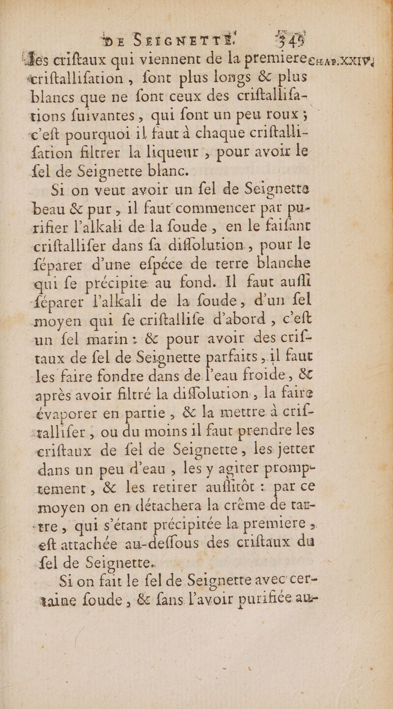 be SESGNETTÉ CPL “Tes criftaux qui viennent de la premierecusr xx1v icriftallifation , font plus longs &amp;c plus blancs que ne font ceux des criftallifa- tions fuivantes, qui font un peu roux s &lt;'eft pourquoi il faut à chaque criftalli- ation filtrer la liquenr , pour avoir le {el de Seignette blanc. Si on veut avoir un fel de Seignette beau &amp; pur, il faut commencer par pu- rifier l’alkah de la foude, en le faifant criftallifer dans fa diflolution, pour le féparer d'une efpéce de terre blanche qui fe précipite au fond. Il faut aufli éparer l’alkali de la foude, d’un fel moyen qui fe criftallife d’abord , c’eft un {el marin: &amp; pour avoir des crif- taux de fel de Seionette parfaits 11 faut les faire fondre dans de l’eau froide, &amp;c après avoir filtré la difolution., la faire évaporer en partie , &amp; la mettre à crif- | :tallifer ; ou du moins 1l faut prendre les 0 criftaux de fel de Seignette, les jetter dans un peu d’eau , les y agiter promp- tement, &amp; les retirer auflitôt : par ce moyen on en détachera la crème de tar- : tre, qui s'étant précipitée la premiere ; | eft attachée au-deffous des criftaux du {el de Seignette. Si on fait le fel de Seignette avec cer- taine foude , &amp; fans l'avoir purifiée aw-