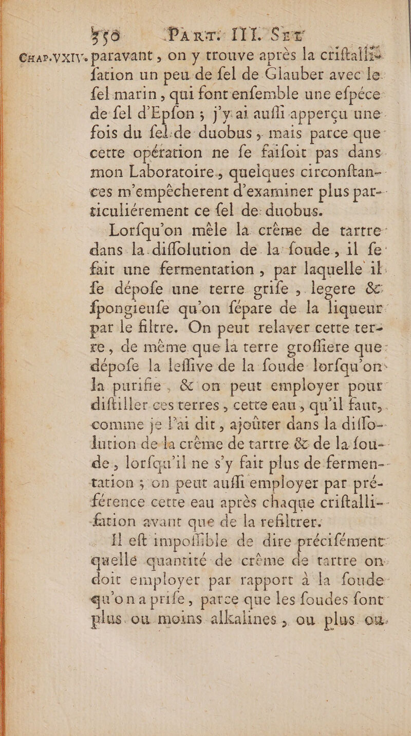 ;çè. Panrri: IIL Sue ne CHar.VXIV paravant , on y trouve après Ja criftallss : fation un peu de fel de Glauber avec le. fel:marin , qui font enfemble une efpéce- de fel d'Epfon ; j’y:ai aufli apperçu une: fois du fel:de duobus ; mais parce que: cette opération ne fe faifoit pas dans mon Laboratoire, quelques circonftan- ces m'empècherent d'examiner plus par-- ticuliérement ce {el de: duobus. Lorfqu'on mêle la crème de tartre dans la diflolution de. la: foude, il fe: fait une fermentation , par laquelle ik: fe dépofe une terre grife , legere &amp;c fpongieufe qu'on fépare de la liqueur par le filtre. On peut relaver cette ter- re, de même que la terre grofliere que: dépofe la leflive de la foude lorfqu'on: la purifie, &amp; on peut employer pour diftiller ces terres , cette eau, qu'il faut, comine je Pai dit, ajouter dans la diflo- lution de la crème de tartre &amp; de la fou- de, lorfqu'il ne s’y fait plus de fermen- tation ; on peut aufli employer par pré- férence cette eau après chaque criftalli-- ation avant que de la refiltrer. Ïl eft impoflible de dire précifément: quellé quanuté de crème de tartre on doit employer par rapport à la foude- qu'onaprife, parce que les foudes font plus où moins alkalines , ou plus ou.