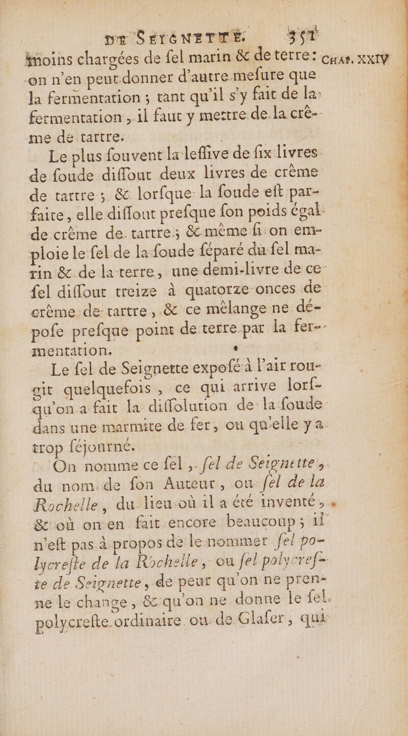 pe SÉTÉNETITÉ 357 -on n’en peur-donner d'autre mefure que la fermentation ; tant qu'il s’y fait de la: me dé tartre. de foude diffout deux livres de crème de tarrre ;. &amp; lorfque la foude eft par- de crème de.tartre.; &amp; mème fon em- ploie le fel de la foude féparé du fel ma- crème de rartre, &amp; ce mélange ne dé= mentation. : Le fel de Seignette expofé à l'air rou- git quelquefois , ce qui arrive lor{- qu'on a fait la diffolution dela foude trop féjourné. On nomme ce fel ,. fel de Sergnette, du nom.de fon Auteur, on fel de la n’eft pas à propos de lenommer fe po- te de Seignette, de peur qu'on ne pren-