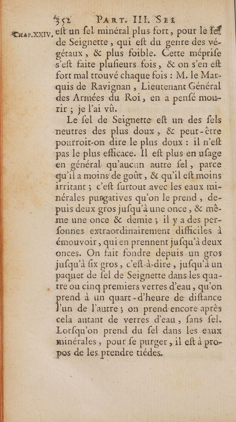 | : Pan: JEE | Anar XXIV. eft un fel minéral plus fc pour le fef de Seignette , qui eft du genre des vé- getaux ; &amp; plus foible. Lt méprife s'eft faite plufieurs fois, &amp; on s’en eft fort mal trouvé chaque fois : M. le Mar- quis de Ravignan , Lieutenant Général ” Armées du Roi, en a penfé mot- ; je l'ai vu. “Le fel de Seignette eft un des fels neutres des plus doux , &amp; peut-être pourroit-on dire le plus doux : 1l n’eft pas le plus efficace. IL eft plus en ufage en général qu'aucun autre fel, parce qu'il a moins de goût, &amp; qu'il heune | irritant ; c’eft ie avec les eaux mi- nérales purgatives qu’ on le prend, de- puis deux gros jufqu’à une once , &amp; mê- me une once &amp; demie; 1lya de per- fonnes extraordinairement difficiles à émouvoir, qui en prennent jufqu'à deux onces. On fait fondre depuis un gros jufqu’à x gros, c’eft-à-dire, jufqu'àun paquet de fel de Seignette dans les qua- . treou cinq premiers verres d’eau, qu'on prend à à un quart-d’'heure de diftance Jun de l’autre; on prend-encore après cela autant de verres d’eau, fans fel, Lorfqu'on prend du fel ue les eaux minérales, pour fe purger » il eft à pro- pos de les. prendre tiédes,