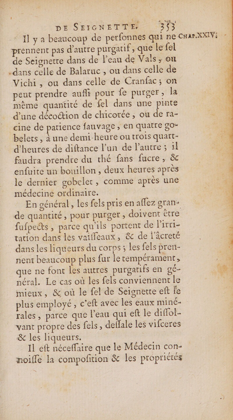 DE SEIGNETTE 363 4 1] y a beaucoup de perfonnes qui ne CHarXXIV - | prennent pas d'autre purgatif, que le fel à de Seignette dans de l’eau de Vaïs ,; on _ dans celle de Balaruc , ou dans celle de Vichi, ou dans celle de Cranfac; on peut prendre auffs pour fe purger, la mème quantité de fel dans une pinte d’une décoction de chicorée , ou de ra- cine de patience fauvage ; en quatre go- belets , à une demi-heure ou trois quart- d'heures de diftance l’un de l'autre ; ïl faudra prendre du thé fans fucre, &amp; enfuite un bouillon, deux heures après le dernier gobeler , comme après une médecine ordinaire. En oénéral, les fels pris en affez gran: de quantité, pour purger ; doivent tre fufpes , parce qu'ils portent de l’irri- ; tation dans les vaiifeaux, &amp; de l'âcreté | “à dans les liqueurs du corps; les fels pren- 1 nent beaucoup plus fur le tempérament , : (44 que ne font les autres purgatifs en gé- 461 néral. Le cas où les fels conviennent le “4 mieux, &amp; où le fel de Seignette eft fe plus employé, c'eft avec les eaux miné- rales, parce que l’eau qui eft le diffol- vant propre des {els , deffale les vifceres &amp; les liqueurs. Il eft néceffaire que le Médecin con- noifle la compofition &amp; les propriétés