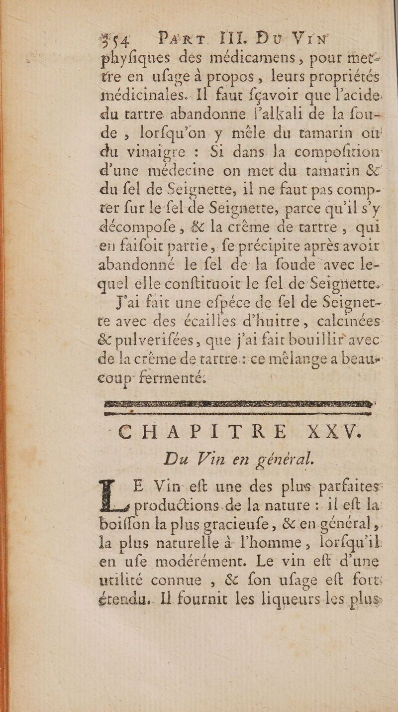 phyfiques des médicamens , pour met- tre en ufage à propos, leurs propriétés médicinales. 1] faut fçavoir que l'acide. du tartre abandonne l’alkali de la fou- de ; lorfqu'on y mèle du tamarin où: du vinaigre : Si dans la compofion d’une médecine on met du tamarin &amp; du fel de Seignerte, il ne faut pas comp- ter fur le {el de Seisnette, parce qu'il s'y décompofe , &amp; la crème de tartre, qui -en faifoit partie, fe précipite après avoir abandonné le fel de la foude avec le- quel elle conftituoit le fel de Seignietre.. J'ai fait une efpéce de fel de Seignet- te avec des écailles d’huitre, calcinées &amp; pulverifées, que j'ai fair bouillir avec de la crème de tartre.:ce mélange a beaus coup fermenté. pores 7 E Vin eft une des plus parfaites: &amp;.s productions de la nature : 1l eft la: boiffon ka plus gracieufe, &amp; en général; la plus naturelle à l'homme, lorfqu'il en ufe modérément. Le vin eft d’une utilité connue , &amp; fon ufage eft fort: étendu. Il fournit les liqueurs les plus: