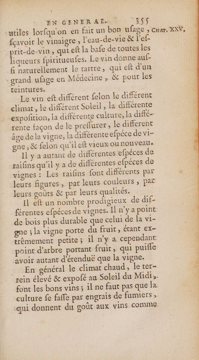 ÊN CENER An Le 3S$ -utiles lorfquon en fuir un bon ufage ; cru, XXV, fçavoir le vinaigre ; l’eau-de-vie &amp; l'ef prit-de-vin , quieft la bafe de toutes les liqueurs fpiritueufes. Le vin donne auf- G naturellement le tartre, qui eft d'un * grand ufage en Médecine , &amp; pour les teintures.. Le vin eft différent {felon le différent climat , le différent Soleil , la différente -expoñrion, la différente culture, la diffé- rente façon de le preffurer le different âge de la vigne, la différente efpéce de vi- gne , &amp; felon qu'il eft vieux OÙ nOUVEAU». Il y a autant de différentes efpéces de raifins qu'il y a de différentes efpèces de vignes : Les raifins font différents par leurs figures, pat leurs couleurs , par leurs goûts &amp; par jeurs qualités. Il eft un nombre prodigieux de dif- férentes efpéces de vignes. I n'yapoint de bois plus durable que celui de la vi- gene ; la vigne porte du fruit, étant ex- trèmement petite ; il n'y à cependant rein élevé &amp; expofé au Soleil du Midi,. font les bons vins ; il ne faut pas que la: culture fe faffe par engrais de fumiers ». ‘qui donnent du goût aux vins. comme.