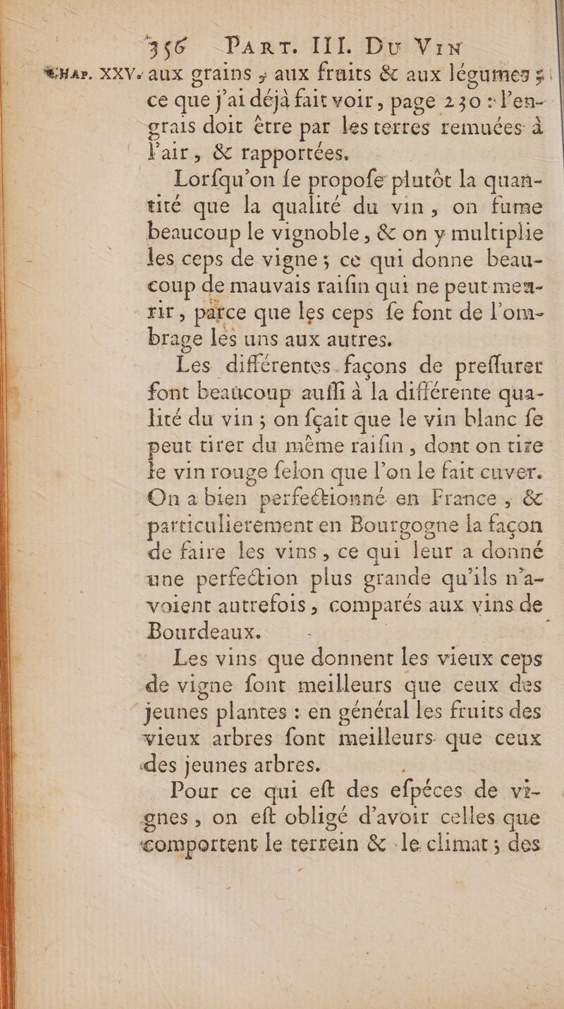 Ha, XXV- aux grains ; aux fruits &amp; aux légumes x | ce que j'ai déjà fait voir , page 230 : l’en- grais doit être par lesterres remuées à l'air, &amp; rapportées. | Lorfqu'on fe propofe plutôt la quan- tité que la qualité du vin, on fume | beaucoup le vignoble , &amp; on y multiplie h- les ceps de vigne; ce qui donne beau- | coup de mauvais raifin qui ne peut meun- rir, parce que les ceps fe font de l’om- brage les uns aux autres. Les différentes façons de preflurer font beaucoup auffi à la différente qua- lité du vin ; on fçait que le vin blanc fe peut tirer du même raifin, dont on tire le vin rouge felon que l’on le fait cuver. Onabien perfeétionné en France ; &amp; particulierement en Bourgogne la façon de faire les vins , ce qui leur a donné une perfeétion plus grande qu'ils n’a- voient autrefois, comparés aux vins de Bourdeaux. ; Les vins que donnent les vieux ceps de vigne font meilleurs que ceux des ‘jeunes plantes : en général les fruits des vieux arbres font meilleurs que ceux des jeunes arbres. Pour ce qui eft des efpéces de vi- gnes, on eft obligé d’avoir celles que comportent le cerrein &amp; le climat; des ‘