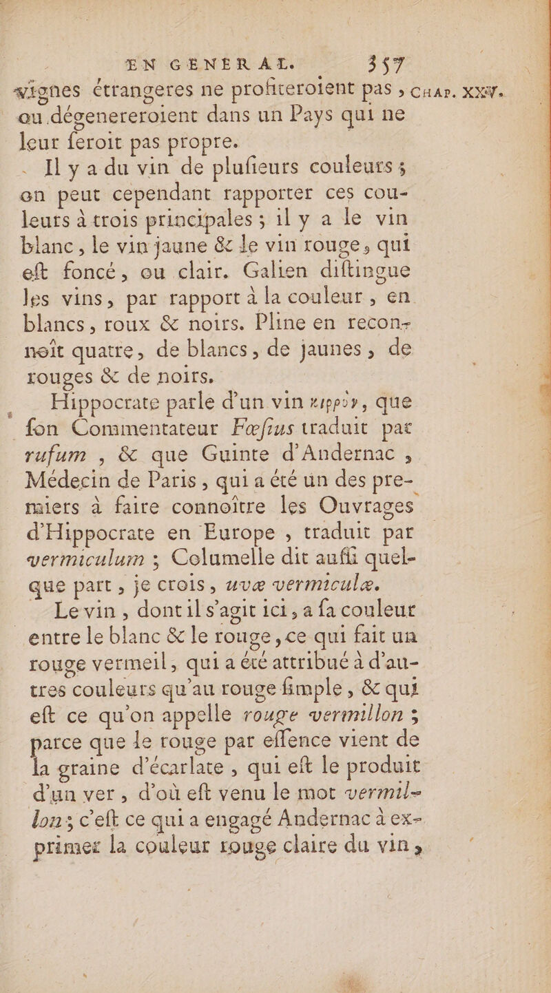 signes étrangeres ne profterolent pas ; Cu. XXW. au dégenereroient dans un Pays qui ne leur feroit pas propre. | Il y a du vin de plufieurs couleurs ; on peut cependant rapporter ces cou- leurs à trois principales ; 1l y a le vin blanc, le vin jaune &amp; le vin rouge, qui eft foncé, ou clair. Galien diftingue les vins, par rapport à la couleur , en blancs, roux &amp; noirs. Pline en recon- noît quatre, de blancs, de jaunes, de rouges &amp; de noirs. Hippocrate parle d'un vin pp2r, que fon Commentateur Fœfius traduit pat | rufum , &amp; que Guinte d’Andernac , : Médecin de Paris, qui a été un des pre- miers à faire connoître les Ouvrages 4 d'Hippocrate en Europe , traduit par vermiculum ; Columelle dit aufli quel- que part, je crois, uvæ vermicule. Le vin, dont il s’agit ici, a fa couleur entre le blanc &amp; le rouge, ce qui fait un rouge vermeil, qui a été attribué à d’au- | tres couleurs qu'au rouge fimple , &amp; qui eft ce qu’on appelle rouge vermillon ; parce que le rouge pat effence vient de la graine d’écarlate , qui eft le produit d'un ver, d’où eft venu le mot vermil- lon; c’eft ce qui a engagé Andernac à ex- primer la couleur rouve claire du vin,