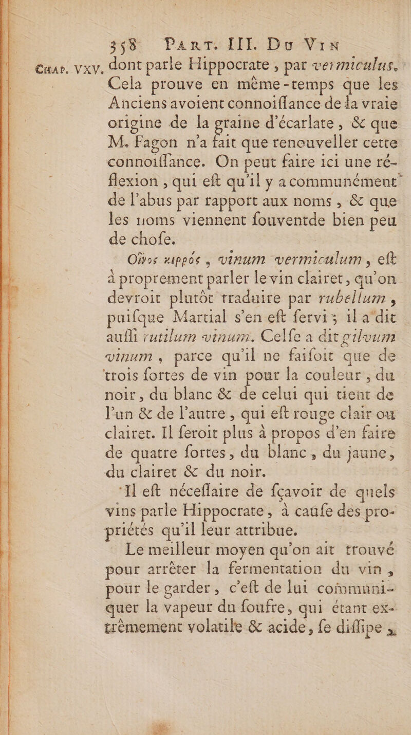 33 PantTe III Do Vrs Cuar. vxv. dont parle Hippocrate , par vermiculus. Cela prouve en même-temps que les Anciens avoient connoiflance de la vraie origine de la graine d’écarlate , &amp; que M. ‘Fagon n'a Fi que renouveller cette cialis On peut faire ici une ré- flexion , qui eft qu'il y acommunément de l ji par rappoit aux noms , &amp; que les noms viennent fouventde bien peu de chofe. Ofvos xippos . VIRUM vermiculum , eft à proprement parler le vin clairet, qu'on devroit plutôt rraduire par bits 4 puifque Martial s’en eft fervis 1l adit auf rutilum vinum. Celfe à dit pilvum vinum ; parce qu il ne faifoit que de trois es de vin pour la couleur’, du noir , du blanc &amp; de celui qui tient de l’un &amp; de l’autre, qui eit rouge clair ou clairet. Il feroit ls: à propos d'en faire de quatre fortes, du blanc, du jaune, du clairet &amp; du noir. ‘Il eft néceflaire de fçavoir de quels vins parle Hippocrate » à caüfe des pro- priétés qu'il leur attribue. Le meilleur moyen qu’on ait trouvé pour arrêter la fermentation du vin, pour le garder, c’eft de lui communi- quer la vapeur du foufre, qui étant ex- trèmement volatile &amp; acide, fe diffipe ,