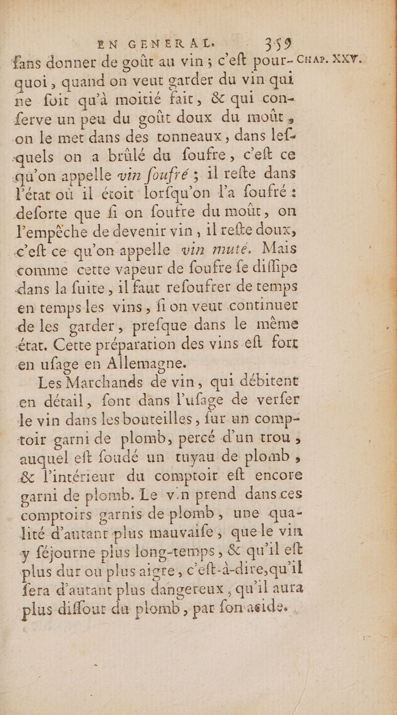 EN GENERAL. -. 3$9 Fans donner de goût au vin; c'eft pour- CHar. KKV. quoi , quand on veut garder du vin qui ne foir qu'à moitié fait, &amp;c qui con ferve un peu du goût doux du moût, on le met dans des tonneaux, dans lef- quels on à brülé du foufre, c’eft ce qu'on appelle win foufré ; 1l refte dans l'état où il étoit lorfqu'on l’a foufré : deforte que fi on foufre du moùt, on Fempèche de devenir vin, il refte doux, .c'eft ce qu’on appelle vin muteé, Mais comme cette vapeur de foufre fe difipe dans la fuite , 1l faut refoufrer de temps en tempsles vins, fion veut continuer de les garder, prefque dans le même £tat. Cette préparation des vins eft fort en ufage en Allemagne. Les Marchands de vin, qui débitent en détail, font dans l’ufage de verfer le vin dans lesbouteilles, fur un comp- toir garni de plomb, percé d'un trou, auquel eft foudé un tuyau de plomb , &amp; l'intérieur du comptoir eft encore garni de plomb. Le vin prend dans ces comptoirs garnis de plomb » une qua- lité d'autant plus mauvaife, quele vin y féjourne plus long-temps ; &amp; qu'il eft plus dur ou plus aigte, c'eft-à-dire,qu’il fera d'autant plus dangereux , qu'il aura plus difout du plomb, par fonaeide. .