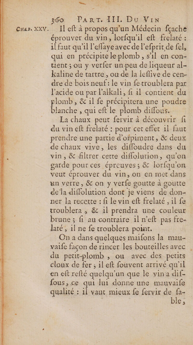 en ado. PART AII Du: Vin Il eft à propos qu’un Médecin fçache éprouver du vin, lorfqu'il eft frelaté : 1! faut qu'il l'effaye avec de l’efprit de fel, qui en précipite le plomb , s’il en con- tient; ou y verfer un-peu de liqueur al- kaline de tartre, ou de la leflive de cen- dre de bois neuf: le vin fetroublera par l'acide ou par l'alkali, fi il contient du blanche , qui eft le plomb diffous. La chaux peur fervir à découvrir fi du vin eft frelaté : pour cet effet 1l faut prendre une partie d’ofpument, &amp; deux de chaux vive, les diffoudre dans du vin, &amp; filtrer cette diffolurion, qu’on garde pour ces épreuves ; &amp; lorfqu’on veut éprouver du vin, on en met dans un verre, &amp; on y verfe goutte à goutte dela diffolution dont je viens de don- ner la recette : fi le vin eft frelaté , il fe troublera ; &amp; il prendra une couleur brune ; fi au contraire 1l n’eft pas fre- Jaté, il ne fe troublera point. On a dans quelques maifons la mau- vaife façon de rincer les bouteilles avec du peut-plomb ; ou avec des perits cloux de fer ; il eft fouvent arrivé qu'il en eft refté quelqu'un que le vina dif- fous, ce qui lui donne une mauvaife qualité : 1l vaut mieux fe fervir de fa- ble;