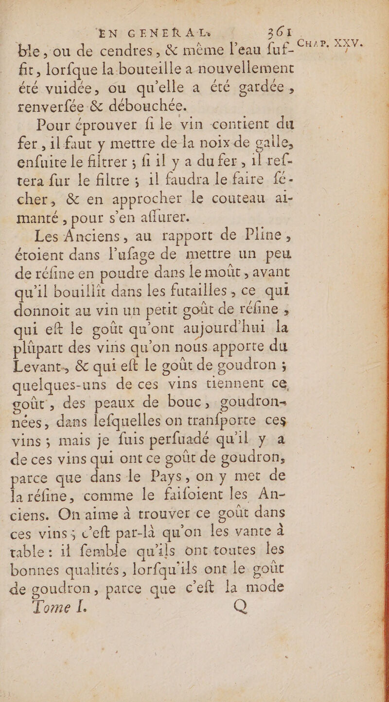 ble , ou de cendres, &amp; mème l’eau fuf- ere fit, lorfque la bouteille a nouvellement : été vuidée, ou qu'elle a été gardée , renverfée &amp; débouchée. | Pour éprouver fi le vin contient du | fer , il faut y mettre de la noix de gaile, enfuite le filtrer ; fi il y a dufer, 1l re- tera fur le filtre ; 1l faudra le faire fe - cher, &amp; en approcher le couteau ai- manté , pour sen aflurer. Les Anciens, au rapport de Pline, étoient dans l’ufage de mettre un peu de réfine en poudre dans le moût , avant qu’il bouillit dans les furailles , ce qui donnoit au vin un petit goût de réline , qui eft le goût qu'ont aujourd'hui la plüpart des vins qu’on nous apporte du Levant., &amp; qui eft le goût de goudron ; quelques-uns de ces vins tiennent ce goût , des peaux de bouc, goudron nées, dans lefquelles on tranfporte ces vins ; mais je fuis perfuadé qu'il y a de ces vins qui ont ce goût de goudron, parce que dans le Pays, on y met de la réfine, comme le faifoient les An- ciens. On aime à trouver ce goût dans ces vins; c’eft par-là qu'on les vante à table : il femble qu'ils ont toutes les bonnes qualités, lorfqu’ils ont le goût de goudron, parce que c'eft la mode Tome I. Q