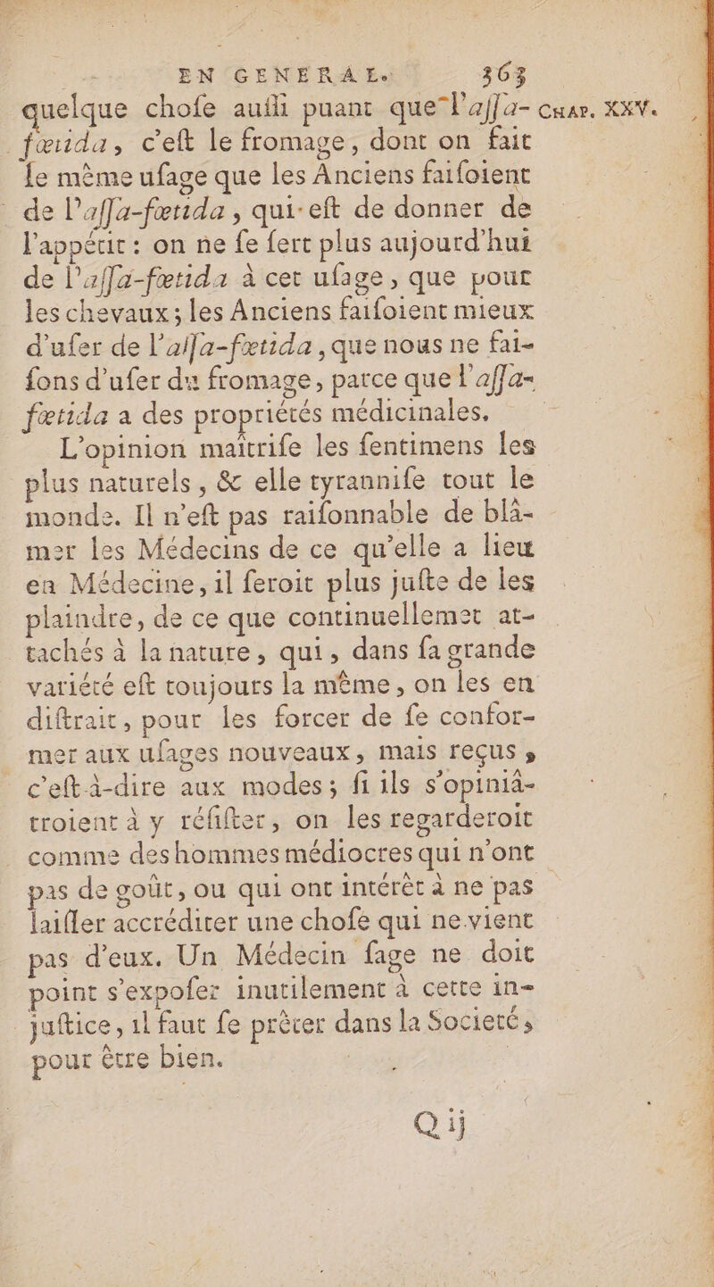 fœida, ceft le fromage, dont on fait fe mème ufage que les Anciens faifoient de l’affa-fœtida , qui-eft de donner de l'appéut : on ne {e fert plus aujourd’hui de l'affa-fætida à cet ufage, que pour les chevaux; les Anciens faifoient mieux d'ufer de l’ai]a-fætida , que nous ne fai- {ons d’ufer du fromage, parce que l'affa- fœtida a des propriétés médicinales, L'opinion maitrife les fentimens les plus naturels, &amp; elle ryrannife tout le monde. Il n’eft pas raifonnable de bla- mer les Médecins de ce qu’elle a liew ea Médecine, il feroit plus jufte de les plaindre, de ce que continuellemet at- _tachés à la nature, qui, dans fa grande variété eft toujours la même, on les en diftrait, pour les forcer de fe confor- mer aux ufages nouveaux, mais reçus s c'efti-dire aux modes; fi ils s’opinia- troient à y réfifter, on les regarderoit comme des hommes médiocres qui n'ont pas de goût, Où qui ont intérêt à ne pas laifler accrédirer une chofe qui ne vient pas d'eux. Un Médecin fage ne doit point s’expofer inutilement À cette in= | juftice, 1 faut fe prècer dans la Societé s pour être bien. | Qij