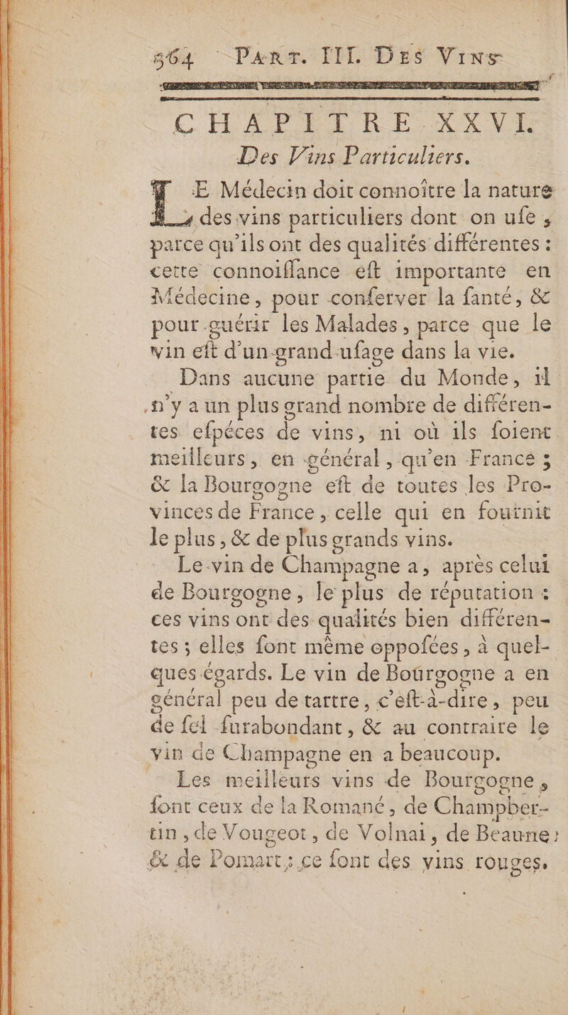 CAPTER E KXVL Des Vins Particuliers. E Médecin doit connoître la nature , des vins particuliers dont on ufe ;, de qu'ils ont des qualités différentes : ette connoifflance eft importante en Médine. pour conferver la fanté, &amp; pour g guérir les Malades , parce que le Win it d'un-grand. ufage dan la vie. Dans aucune partie du Monde, il ny a un plus grand nombie de différen- tes os de vins, ni où ils foient meilleurs, en général, qu'en France &amp; la Bourgogne eft de toutes les prés vinces de Pihce , celle qui en fournit le plus, &amp; de plus grands vins. -- Le-vin de Champagne a, après celui de Bourgogne, le plus de réputation : ces vins ont des: qualités bien différen- tes ; elles font même eppoñées, à quel- ques. ns Le vin de Boürgogne a en général peu de tartre, c’eft-à- die &gt; peu de {el furabondant, ns au contraire le vin de € bampagne en a beaucoup. Les meilleurs vins de Bourgogne, font ceux de la Romané, de Champber- tin, de Vougeot, de Volnai , de Beaune &amp; de Pomart: ce font des vins rouges.