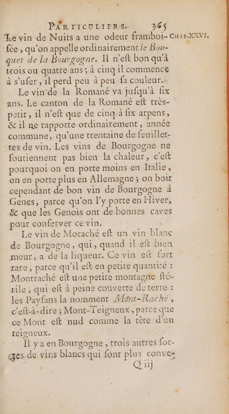 PÊRTICULIERS. 326$ Le vin de Nuits a une odeur framboi- Cuar.XXVE. fée , qu'on appelle ordinairement le Bou- p quet de la Bourgogne. Il n’eft bon qu'à trois ou quatreans ; à cinq 1l commence à s’ufer , il perd peu à peu fa couleur. Le vinde la Romané va jufqu'à fix ans. Le canton de la Romané elt très- petit , 1l n’eft que de cinq:à fix arpens, &amp; 1l Re rapporte ordinairement , année commune, qu'une trentaine de feuillet- “tes de vin, Les vins de Bourgogne ne foutiennent pas bien la chaleur, c’elt pourquoi on en porte moins en Italie, on en porte plus en Allemagne ; on boit cependant de bon vin de Bourgoone à Genes, parce qu'on l'y porte en Hiver, _ &amp; que les Genois ont de.bônnes caves pour conferver cé vin. Le vin de Moraché eft un vin blanc de Bourgogne, qui, quand left bien meur, a de la liqueur. Ce vin eit fort rare, parce qu'il eft en petite quantité : Montraché elft une petite montagne. fté- rile, qui efta peine couverte dc terre: les Payfans la normment Mont-KRaché, c'eftà-dire ; Mont-Teigneux,, parce que ce Mont eft nud comme la tête d'un teigneux. | | Ïl y a en Bourgogne , trois autres for- _iges.de vins blancs qui font plus convez Qu)