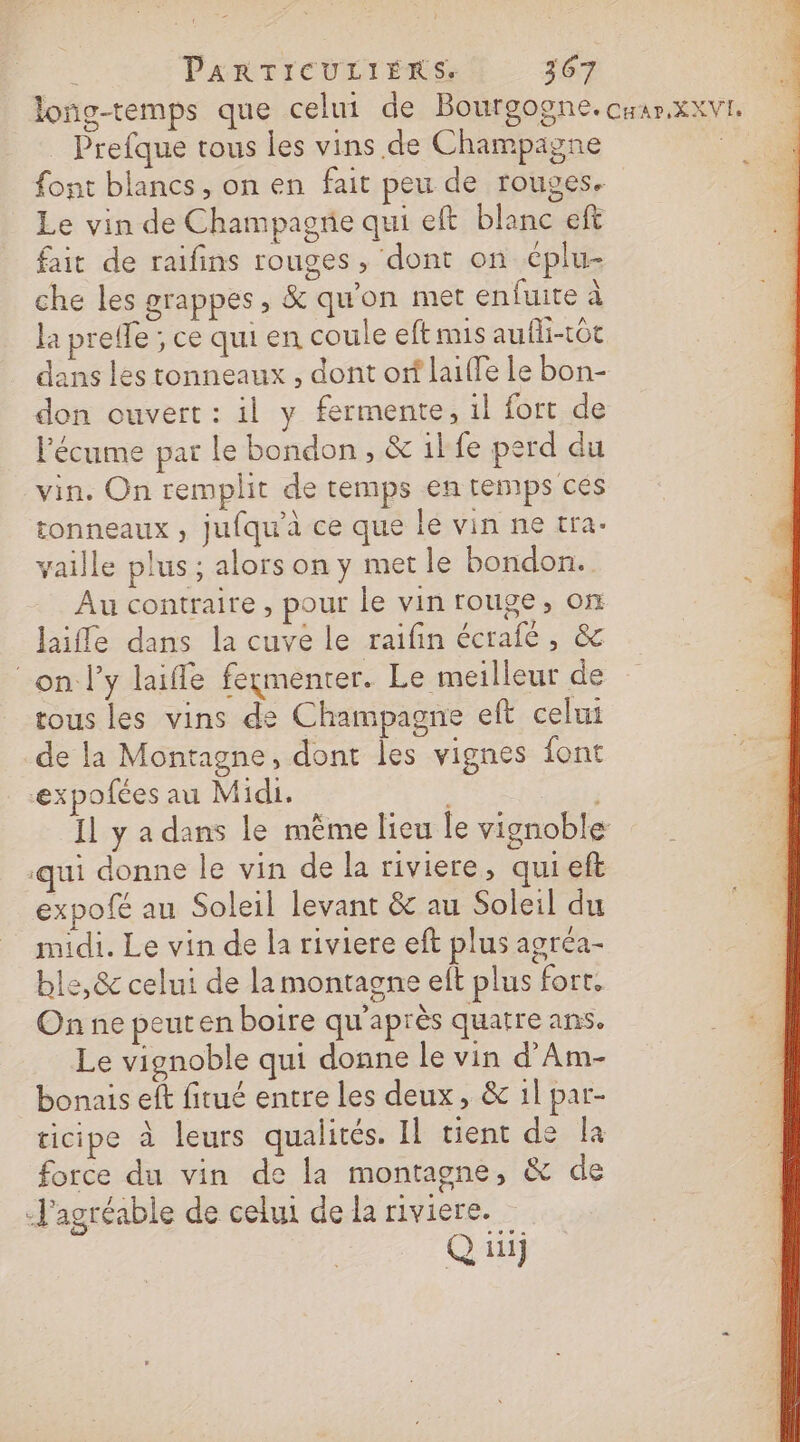 loñg-temps que celui de Bourgogne. crar.xxvi. Prefque tous les vins de Champagne font blancs, on en fait peu de rouges. Le vin de Champagne qui eft blanc eft fait de raifins rouges , dont on cplu- che les grappes, &amp; qu'on met enfuite à Ja prefle ; ce qui en coule eftmis aufli-tôt dans les tonneaux , dont orf laiffe le bon- don ouvert : il y fermente, il fort de lécume par le bondon, &amp; il fe perd du vin. On remplit de temps en temps ces tonneaux , jufqu'à ce que le vin ne tra- vaille plus; alors on y met le bondon.. Au contraire, pour le vin rouge, on laifle dans la cuve le raifin écrafé , &amp; on l'y laiffe fermenter. Le meilleur de tous les vins de Champagne eft celui de la Montagne, dont les vignes font expofées au Midi. | Il y a dans le même lieu le vignoble ui donne le vin de la riviere, qui eft expofé au Soleil levant &amp; au Soleil du midi. Le vin de la riviere eft plus agréa- ble,&amp; celui de la montagne eft plus fort. On ne peuten boire qu'après quatre ans. Le vignoble qui donne le vin d'Am- bonais elt fitué entre les deux, &amp; 1l par- ticipe à leurs qualités. Il tient de la force du vin de la montagne, &amp; de -J'agréable de celui de la riviere. Q ii