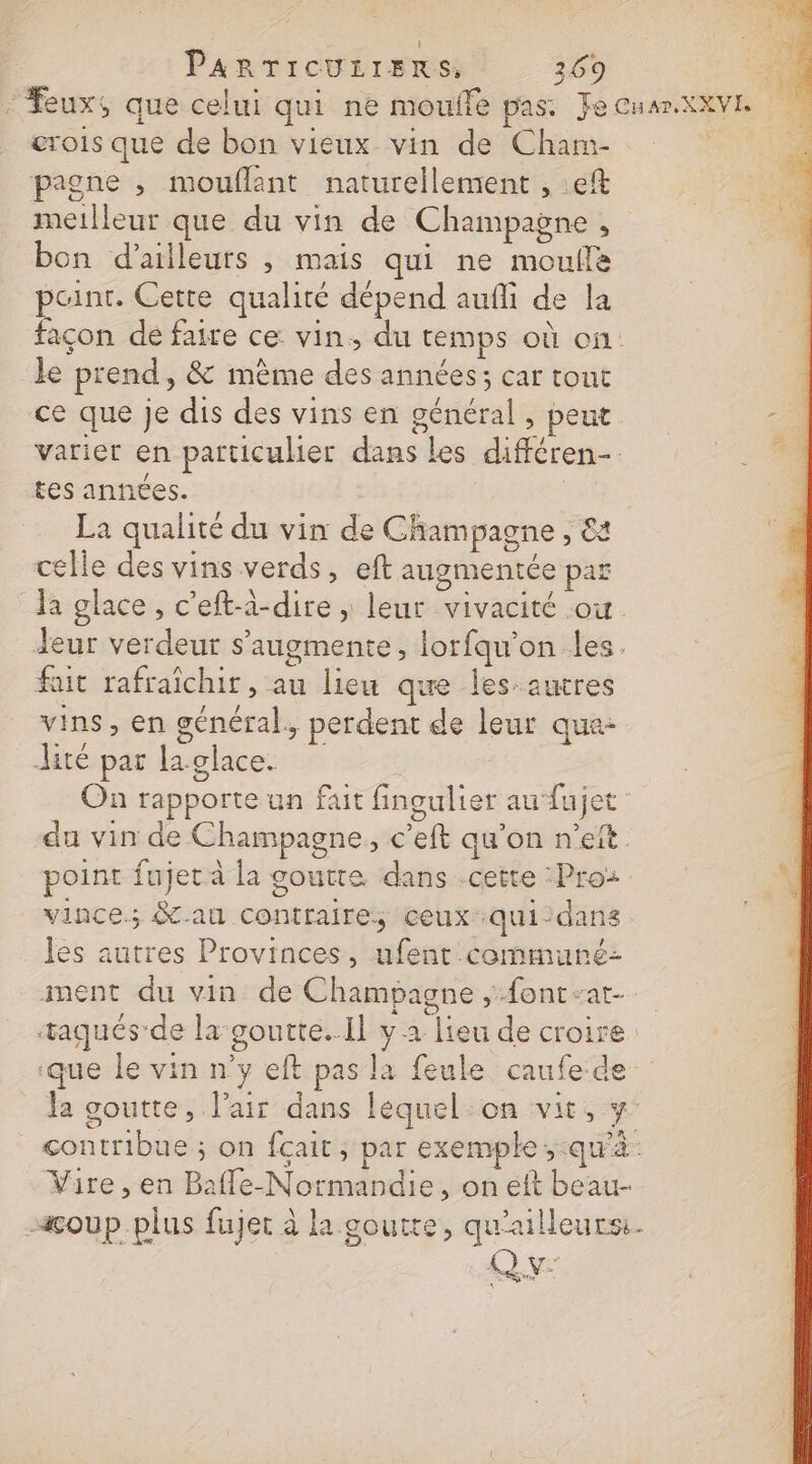 ‘Feux, que celui qui ne moufle pas: Jecuamxxve rois que de bon vieux vin de Cham pagne , mouflant naturellement , :eft meilleur que du vin de Champagne , bon d’ailleurs , mais qui ne moule paint. Cette qualité dépend auñli de la façon dé faire ce vin, du temps où on le prend, &amp; même des années; car tout ce que Je dis des vins en général , peut varier en particulier dans les différen-. tes anntes. | La qualité du vin de Champagne , &amp;a celle des vins verds, eft augmentée par Ja glace , c'eft-à-dire , leur vivacité où Jeur verdeur s’augmente, lorfqu'on les. fait rafraîchir, au lieu que les-autres vins, en général, perdent de leur qua- lité par la glace. | On rapporte un fait fingulier au‘fujet du vin de Champagne, c’eft qu’on n’eft point fujet à la goutte dans .cette :Pro2 vince; &amp;au contraire, ceux-quiidans les autres Provinces, ufent communé: ment du vin de Champagne Æontsat- taqués de la goutte..Il y 2 lieu de croire ‘que le vin n'y eft pas la feule caufe de da goutte, l'air dans lequel-on vit, y contribue ; on fçait; par exemple ;:qu'à Vire , en Bafle-Normandie, on eft beau- acoup.plus fujet à la goutte, qu'ailleurs: