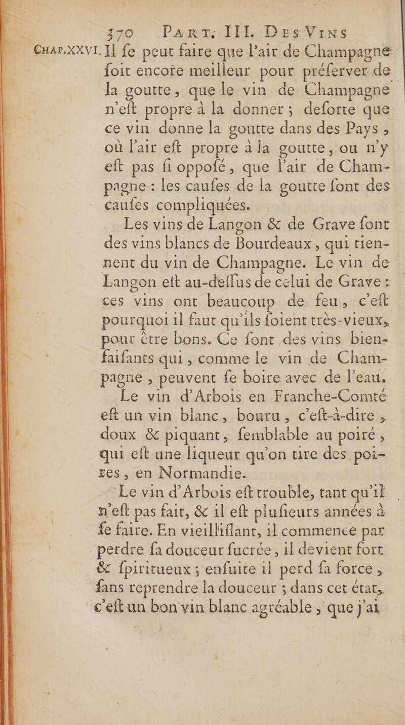 _ CHar.XXv1 Il fe peut faire que l’air de Champagne | foit encofe meilleur pour préferver de Ja goutte, que le vin de Champagne n’eft propre à la donner; deforte que ce vin donne la goutte dans des Pays, où l'air eft propre à la goutte, ou ny eft pas fi oppofé, que l'air de Cham- pagne : les caufes de la goutte font des caufes compliquées. | Les vins de Langon &amp; de Grave font des vins blancs de Bourdeaux , qui rien- nent du vin de Champagne. Le vin de Langon eit au-delfus de celui de Grave: ces vins ont beaucoup de feu, c'eft pourquoi 1] faut qu’ils foient très-vieux, pour être bons. Ce font des vins bien- , faifants qui , conime le vin de Cham- pagne , peuvent fe boire avec de l’eau. Le vin d’Arbois en Franche-Comté eft un vin blanc, bouru, c’efta-dire, doux &amp; piquant, femblable au poiré, qui eft une liqueur qu’on ure des poi- res, en Normandie. © Le vin d’Arbois eft trouble, tant qu'il n'eft pas fait, &amp; il eft plufieurs années à fe faire. En vieilliffant, il commence par perdre fa douceur fucrée, il devient fort &amp; fpiritueux ; enfuite 1l perd fa force, fans reprendre la douceur ; dans cet étar,, c'ett un bon vin blanc agréable ; que j'ai