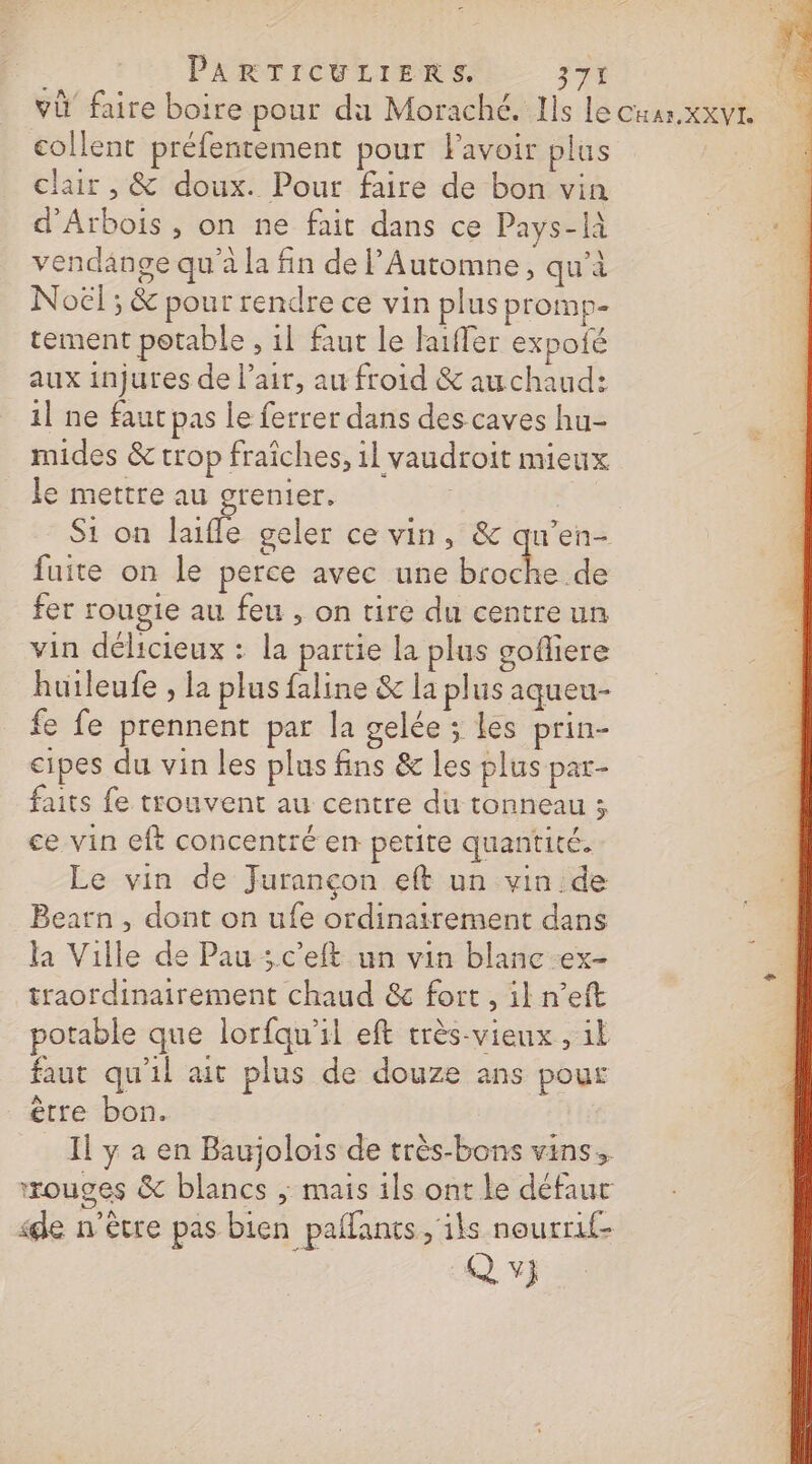 PARTICULIERS. 374 [3 va faire boire pour du Moraché. Ils lecuarxxvr collent préfentement pour Favoir plus à clair , &amp; doux. Pour faire de bon vin ; d'Arbois , on ne fait dans ce Pays-là ‘ &lt; vendange qu'à la fin de Automne, qu'à Noël ; &amp; pour rendre ce vin plus promp- tement potable , il faut le faifer expoié aux injures de l’air, au froid &amp; auchaud: 1] ne faut pas le ferrer dans des caves hu- mides &amp; trop fraiches, il vaudroit mieux le mettre au grenier. | Si on laifle geler ce vin, &amp; qu’en- fuite on le perce avec une TR fer rougie au feu , on tire du centre un vin délicieux : la partie la plus gofliere huileufe , la plus faline &amp; la plus aqueu- fe fe prennent par la gelée ; Les prin- cipes du vin les plus fins &amp; les plus pat- faits fe trouvent au centre du tonneau ; ce vin eft concentré en petite quantité. Le vin de Jurançon eft un vin de Bearn , dont on ufe ordinairement dans la Ville de Pau ; c'eft un vin blanc ex- traordinairement chaud &amp; fort, il n’eft potable que lorfqu'il eft très-vienx , ik faut qu'il ait plus de douze ans pour ètre bon. Il y a en Baujolois de très-bons vins. rouges &amp; blancs ; mais ils ont le défaur «de n'être pas bien paflants, ils nourrif- QU