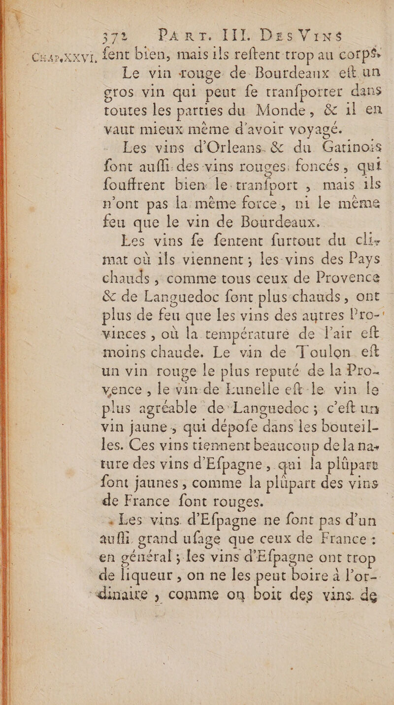 É STh PARTIE Des Vers L Cuarxxvi, fent bien, mais ils reftent trop au corps, Le vin rouge de Bourdeanx eftun gros vin qui peut fe tranfporrer dans routes les parties du Monde, &amp; il en vaut mieux mème d'avoir voyagé. Les vins d'Orleans. &amp; du Gatinois font aufhi: des vins rouges: foncés, qui fouffrent bien le:tranfport , mais 1ls n'ont pas la même force, ni le même feu que le vin de Bourdeaux. Les vins fe fentrent furtout du cli- mat où ils viennent ; les vins des Pays chauds ,; comme tous ceux de Provence &amp; de Languedoc font plus-chauds, ont plus de feu que Les vins des autres Pro- vinces , où la températurè de lair eft moins chaude. Le vin de Toulon eft un vin rouge le plus reputé de la Pro. vence , le vin.de Eunelle eft-le vin le plus agréable de ‘Languedoc; c’eftun vin jaune ; qui dépofe dans les bouteil- les. Ces vins tiennent beaucoup de la na. ture des vins d'Efpagne, qui la plüpart font jaunes , comme la plüpart des vins de France font rouges. | « Les vins d'Efpagne ne font pas d’un aufi. grand ufage que ceux de France : en général ; les vins d'Efpagne ont trop de liqueur , on ne les peut boire à l’or- “dinaire , comme on boit des vins de